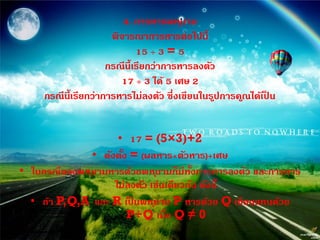 4. การหารพห ุนาม
                       พิจารณาการหารต่อไปนี้
                               15 ÷ 3 = 5
                      กรณีน้ ีเรียกว่าการหารลงตัว
                         17 ÷ 3 ได้ 5 เศษ 2
     กรณีน้ ีเรียกว่าการหารไม่ลงตัว ซึ่งเขียนในรูปการค ูณได้เปน
                                                              ็


                     • 17 = (5×3)+2
               • ดังตัง = (ผลหาร×ตัวหาร)+เศษ
                      ้
• ในกรณีของพห ุนามหารด้วยพห ุนามก็มีทงการหารลงตัว และการหาร
                                        ั้
                    ไม่ลงตัว เช่นเดียวกัน ดังนี้
  • ถ้า P,Q,A และ R เปนพห ุนาม P หารด้วย Q เขียนแทนด้วย
                         ็
                        P÷Q เมื่อ Q ≠ 0
 