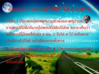 ตัวอย่างที่ 2 จงหาร x4-9x2-36 ด้วย x+4
วิธีทา 1.เรียงพจน์ของพหุนามตัวตังและพหุนามตัวหาร
                                     ้
จากพจน์ที่มดกรีมากไปพจน์ที่มดกรีนอย และจะเห็นว่า
               ี ี                ี ี ้
ไม่มพจน์ที่มีเลขชีกาลัง 3 และ 1 จึงใส่ 0 ไว้ (หรืออาจ
     ี               ้
เว้นที่ว่างไว้ก็ได้) แล้วเขียนการตังหาร
                                   ้
2. นาพจน์แรกของตัวหารคือ x ไปหารพจน์แรกของตัว
ตัง คือ x4 จะได้ผลหารเป็ น x3 เขียน x3 ไว้ที่บรรทัด
  ้
เหนือตัวตัง ้
 
