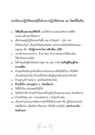 ระเบียบปฏิบัติของผู้ท่เข้ามาปฏิบัติธรรม ณ วัดศรีโยธิน
                      ี

๑. ใหยนดีในเสนาสนะทีจดให และใหทําความสะอาดเก็บกวาดที่พัก
         ิ                    ่ั
    ถนนทางเขาออกใหสะอาด
๒. เมื่อกิจของผูปฏิบัตธรรมเกิดขึน เชน ทําวัตรเชา – เย็น ฯลฯ
                          ิ          ้
    ใหพรอมกันทํา เมือเลิกใหพรอมกันเลิก อยาทําตนใหเปนทีรงเกียจของ
                        ่                                      ่ั
    หมูคณะ คือ เปนผูมายาสาไถย หลีกเลี่ยง แกตว
                                                     ั
๓. เวลารับประทานอาหาร ลางภาชนะ ทําความสะอาดใหเรียบรอย
    ใหทําดวยความมีสติ
๔. ใหทําตนเปนผูมักนอยในการพูด กิน นอน ราเริง จงเปนผูตื่นอยูดวย -
                                                                   
    ความเพียร
๕. หามคุยกันเปนกลุมกอนทั้งกลางวันและกลางคืนในที่ทั่วไป หรือทีพัก ่
    เวนแตมีเหตุจําเปน ถึงกระนันก็อยาเปนผูคลุกคลีและเอิกเกริกเฮฮา
                                 ้
๖. หามสูบบุหรี่ กินหมาก และสิงเสพติดทุกชนิด
                                   ่
๗. หามเรียไร บอกบุญตาง ๆ โดยเด็ดขาด
              ่
๘. ใหตั้งใจในการประพฤติปฏิบัติ
๙. ไมมกจจําเปน หามเขาไปคลุกคลีในกุฏิกบภิกษุและสามเณร โดยเด็ดขาด
           ีิ                                ั
๑๐. หามเปดวิทยุ และ การละเลนตางๆ ภายในบริเวณวัด
๑๑. เมื่อจะทําอะไรนอกเหนือจากหนาที่ใหปรึกษาสงฆ หรือ ผูเปนประธานใน
    สงฆเสียกอน เมือเห็นวาเปนธรรม เปนวินัย และจึงทํา อยาทําตามใจ -
                     ่
    ของตัวเองฯ



                                ๑๒
 