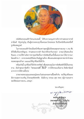 หนังสือสวดมนตทําวัตรแปลเลมนี้ ไดรับความอนุเคราะหจากทานพระอาจารย
สายัณห ติกฺขปฺโญ เปนผูตรวจสอบทุกขั้นตอนมาโดยตลอด จึงเปนหนังสือเลมหนึ่งที่
ถูกตองสมบูรณ
          ในการสวดมนตทําวัตรเปนหนาที่ของชาวพุทธผูนับถือพระพุทธศาสนาทุก ๆ คน พึง
มีไวเพื่อเปนบรรทัดฐาน ทานพระอาจารยฯ จึงมาปรึกษากับอาตมา อาตมาเห็นชอบดวย
จึงมอบ ภาระใหทานจัดการหาทุนทรัพยในการจัดพิมพในครั้งนี้และอาตมาไดอาราธนา
นิมนตทาน ฯ มาอบรมสอนวิปสสนากัมมัฏฐานดวย เพื่อเผยแผพระพุทธศาสนานําคําสอน
ของพระพุทธเจามา แนะแนวใหญาติโยมไดเขาใจ
          พรอมกันนี้ ญาติโยมก็ไดบริจาคทรัพย เพื่อสมทบทุนในการจัดพิมพครั้งนี้เปนธรรม
ทาน ดังคําพุทธภาษิตที่วา “ธรรมะทานัง ชินาติ” การใหธรรมะเปนทาน จึงมีอานิสงส
มากกวาการใหทานทั้งปวง
          อาตมาขอขอบคุณและขออนุโมทนาในสวนธรรมทานนี้โดยทั่วกัน ขอใหญาติโยมจง
มีความสุขความเจริญ ดวยจตุรพิธพรชัย อันมีอายุ วรรณะ สุขะ พละ ปฏิภาณธนสาร
สมบัตตลอดกาลนาน...เทอญฯ
       ิ

                                                              ขอเจริ ญ พร



                                                           พระครูวฒวชิรสาร
                                                                  ุ ิ
                                                       (หลวงพอทํานอง คุณงฺกโร)
                                                          เจาอาวาสวัดศรีโยธิน
 