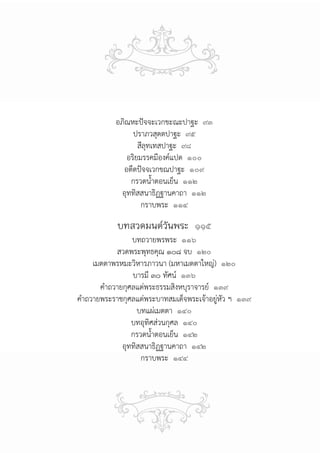 อภิณหะปัจจะเวกขะณะปาฐะ ๙๓
                 ปราภวสุตตปาฐะ ๙๕
                   สีลุทเทสปาฐะ ๙๘
               อริยมรรคมีองค์แปด ๑๐๐
             อตีตปัจจเวกขณปาฐะ ๑๐๙
                กรวดน้ําตอนเย็น ๑๑๒
             อุททิสสนาธิฏฐานคาถา ๑๑๒
                    กราบพระ ๑๑๔

           บทสวดมนต์วันพระ ๑๑๕
                 บทถวายพรพระ ๑๑๖
            สวดพระพุทธคุณ ๑๐๘ จบ ๑๒๐
     เมตตาพรหมะวิหารภาวนา (มหาเมตตาใหญ่) ๑๒๐
                 บารมี ๓๐ ทัศน์ ๑๓๖
       คําถวายกุศลแด่พระธรรมสิงหบุราจารย์ ๑๓๙
คําถวายพระราชกุศลแด่พระบาทสมเด็จพระเจ้าอยู่หัว ฯ ๑๓๙
                   บทแผ่เมตตา ๑๔๐
                 บทอุทิศส่วนกุศล ๑๔๐
                 กรวดน้ําตอนเย็น ๑๔๒
              อุททิสสนาธิฏฐานคาถา ๑๔๒
                    กราบพระ ๑๔๔
 