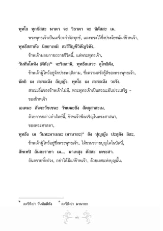 พุทโธ ทุกขัสสะ ฆาตา จะ วิธาตา จะ หิตัสสะ เม,
      พระพุทธเจาเปนเครืองกําจัดทุกข, และทรงไวซึ่งประโยชนแกขาพเจา,
                              ่
พุทธัสสาหัง นิยยาเทมิ สะรีรัญชีวิตัญจิทัง,
      ขาพเจามอบกายถวายชีวิตนี้, แดพระพุทธเจา,
วันทันโตหัง (ตีหัง)๒ จะริสสามิ, พุทธัสเสวะ สุโพธิตัง,
      ขาพเจาผูไหวอยูจักประพฤติตาม, ซึ่งความตรัสรูดีของพระพุทธเจา,
นัตถิ เม สะระณัง อัญญัง, พุทโธ เม สะระณัง วะรัง,
      สรณะอื่นของขาพเจาไมม, พระพุทธเจาเปนสรณะอันประเสริฐ -
                                  ี
      ของขาพเจา
เอเตนะ สัจจะวัชเชนะ วัฑเฒยยัง สัตถุสาสะเน,
      ดวยการกลาวคําสัตยนี้, ขาพเจาพึงเจริญในพระศาสนา,
      ของพระศาสดา,
พุทธัง เม วันทะมาเนนะ (มานายะ)๓ ยัง ปุญญัง ปะสุตัง อิธะ,
      ขาพเจาผูไหวอยูซึ่งพระพุทธเจา, ไดขวนขวายบุญใดในบัดนี,
                                                                ้
สัพเพป อันตะรายา เม..., มาเหสุง ตัสสะ เตชะสา.
      อันตรายทังปวง, อยาไดมแกขาพเจา, ดวยเดชแหงบุญนั้น.
                  ้                 ี 




๒                            ๓
    สตรีพึงวา วันทันตีหัง       สตรีพึงวา มานายะ

                                         ๗๐
 