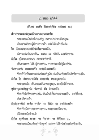 ๔. ธัมมาภิคติ
                                       ี
                (หันทะ มะยัง ธัมมาภิคีติง กะโรมะ เส.)
ส๎วากขาตะตาทิคุณะโยคะวะเสนะเสยโย,
      พระธรรมเปนสิ่งที่ประเสริฐ, เพราะประกอบดวยคุณ,
      คือความทีพระผูมีพระภาคเจา, ตรัสไวดแลวเปนตน
                 ่                            ี
โย มัคคะปากะปะริยัตติวิโมกขะเภโท,
      มีธรรมอันจําแนกเปน, มรรค, ผล, ปริยัติ, และนิพพาน,
ธัมโม กุโลกะปะตะนา ตะทะธาริธารี,
      เปนธรรมทรงไวซึ่งผูทรงธรรม, จากการตกไปสูโลกที่ชว,  ั่
วันทามะหัง ตะมะหะรัง วะระธัมมะเมตัง,
      ขาพเจาไหวพระธรรมอันประเสริฐนั้น, อันเปนเครื่องขจัดเสียซึ่งความมืด,
ธัมโม โย สัพพะปาณีนัง สะระณัง เขมะมุตตะมัง,
      พระธรรมใด, เปนสรณะอันเกษมสูงสุด, ของสัตวทั้งหลาย,
ทุตยานุสสะติฏฐานัง วันทามิ ตัง สิเรนะหัง,
   ิ
      ขาพเจาไหวพระธรรมนั้น, อันเปนที่ตั้งแหงความระลึก, องคที่สอง,
      ดวยเศียรเกลา,
ธัมมัสสาหัส๎มิ ทาโส (ทาสี)๑ วะ ธัมโม เม สามีกิสสะโร,
      ขาพเจาเปนทาสของพระธรรม, พระธรรมเปนนาย,
      มีอสระเหนือขาพเจา
          ิ
ธัมโม ทุกขัสสะ ฆาตา จะ วิธาตา จะ หิตัสสะ เม,
      พระธรรมเปนเครื่องกําจัดทุกข, และทรงไวซึ่งประโยชนแกขาพเจา,

                                     ๗๓
 