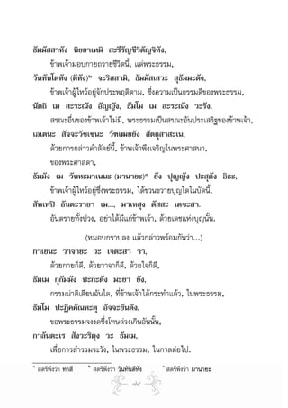 ธัมมัสสาหัง นิยยาเทมิ สะรีรัญชีวิตัญจิทัง,
      ขาพเจามอบกายถวายชีวิตนี้, แดพระธรรม,
วันทันโตหัง (ตีหัง)๒ จะริสสามิ, ธัมมัสเสวะ สุธัมมะตัง,
      ขาพเจาผูไหวอยูจักประพฤติตาม, ซึ่งความเปนธรรมดีของพระธรรม,
นัตถิ เม สะระณัง อัญญัง, ธัมโม เม สะระณัง วะรัง,
      สรณะอื่นของขาพเจาไมม, พระธรรมเปนสรณะอันประเสริฐของขาพเจา,
                                  ี
เอเตนะ สัจจะวัชเชนะ วัฑเฒยยัง สัตถุสาสะเน,
      ดวยการกลาวคําสัตยน้, ขาพเจาพึงเจริญในพระศาสนา,
                                ี
      ของพระศาสดา,
ธัมมัง เม วันทะมาเนนะ (มานายะ)๓ ยัง ปุญญัง ปะสุตัง อิธะ,
      ขาพเจาผูไหวอยูซึ่งพระธรรม, ไดขวนขวายบุญใดในบัดนี้,
สัพเพป อันตะรายา เม..., มาเหสุง ตัสสะ เตชะสา.
      อันตรายทังปวง, อยาไดมแกขาพเจา, ดวยเดชแหงบุญนั้น.
                  ้                 ี 
                 (หมอบกราบลง แลวกลาวพรอมกันวา...)
กาเยนะ วาจายะ วะ เจตะสา วา,
     ดวยกายก็ดี, ดวยวาจาก็ด, ดวยใจก็ด,
                               ี          ี
ธัมเม กุกัมมัง ปะกะตัง มะยา ยัง,
     กรรมนาติเตียนอันใด, ที่ขาพเจาไดกระทําแลว, ในพระธรรม,
ธัมโม ปะฏิคคัณหะตุ อัจจะยันตัง,
     ขอพระธรรมจงงดซึงโทษลวงเกินอันนั้น,
                        ่
กาลันตะเร สังวะริตุง วะ ธัมเม,
     เพื่อการสํารวมระวัง, ในพระธรรม, ในกาลตอไป.
๑                     ๒                           ๓
    สตรีพึงวา ทาสี       สตรีพงวา วันทันตีหัง
                               ึ                      สตรีพึงวา มานายะ
                                          ๗๔
 