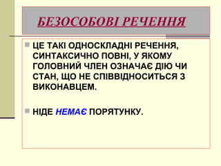 БЕЗОСОБОВІ РЕЧЕННЯ
 ЦЕ ТАКІ ОДНОСКЛАДНІ РЕЧЕННЯ,
 СИНТАКСИЧНО ПОВНІ, У ЯКОМУ
 ГОЛОВНИЙ ЧЛЕН ОЗНАЧАЄ ДІЮ ЧИ
 СТАН, ЩО НЕ СПІВВІДНОСИТЬСЯ З
 ВИКОНАВЦЕМ.

 НІДЕ НЕМАЄ ПОРЯТУНКУ.
 