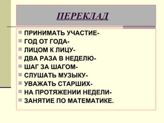 ПЕРЕКЛАД
   ПРИНИМАТЬ УЧАСТИЕ-
   ГОД ОТ ГОДА-
   ЛИЦОМ К ЛИЦУ-
   ДВА РАЗА В НЕДЕЛЮ-
   ШАГ ЗА ШАГОМ-
   СЛУШАТЬ МУЗЫКУ-
   УВАЖАТЬ СТАРШИХ-
   НА ПРОТЯЖЕНИИ НЕДЕЛИ-
   ЗАНЯТИЕ ПО МАТЕМАТИКЕ.
 