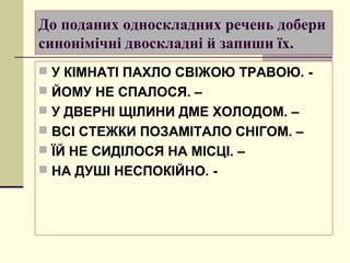 До поданих односкладних речень добери
синонімічні двоскладні й запиши їх.
 У КІМНАТІ ПАХЛО СВІЖОЮ ТРАВОЮ. -
 ЙОМУ НЕ СПАЛОСЯ. –
 У ДВЕРНІ ЩІЛИНИ ДМЕ ХОЛОДОМ. –
 ВСІ СТЕЖКИ ПОЗАМІТАЛО СНІГОМ. –
 ЇЙ НЕ СИДІЛОСЯ НА МІСЦІ. –
 НА ДУШІ НЕСПОКІЙНО. -
 