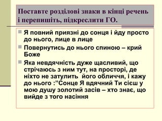 Поставте розділові знаки в кінці речень
і перепишіть, підкреслити ГО.
 Я повний приязні до сонця і йду просто
  до нього, лице в лице
 Повернутись до нього спиною – крий
  Боже
 Яка невдячність дуже щасливий, що
  стрічаюсь з ним тут, на просторі, де
  ніхто не затулить його обличчя, і кажу
  до нього :”Сонце Я вдячний Ти сієш у
  мою душу золотий засів – хто знає, що
  вийде з того насіння
 