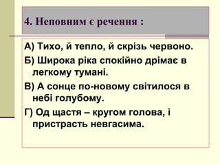4. Неповним є речення :

А) Тихо, й тепло, й скрізь червоно.
Б) Широка ріка спокійно дрімає в
  легкому тумані.
В) А сонце по-новому світилося в
  небі голубому.
Г) Од щастя – кругом голова, і
  пристрасть невгасима.
 