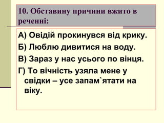 10. Обставину причини вжито в
реченні:
А) Овідій прокинувся від крику.
Б) Люблю дивитися на воду.
В) Зараз у нас усього по вінця.
Г) То вічність узяла мене у
  свідки – усе запам`ятати на
  віку.
 