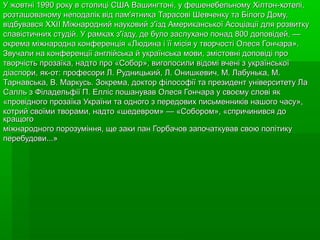 У жовтні 1990 року в столиці США Вашингтоні, у фешенебельному Хілтон-хотелі,
розташованому неподалік від пам'ятника Тарасові Шевченку та Білого Дому,
відбувався XXII Міжнародний науковий з'їзд Американської Асоціації для розвитку
славістичних студій. У рамках з'їзду, де було заслухано понад 800 доповідей, —
окрема міжнародна конференція «Людина і її місія у творчості Олеся Гончара».
Звучали на конференції англійська й українська мови, змістовні доповіді про
творчість прозаїка, надто про «Собор», виголосили відомі вчені з української
діаспори, як-от: професори Л. Рудницький, Л. Онишкевич, М. Лабунька, М.
Тарнавська, В. Маркусь. Зокрема, доктор філософії та президент університету Ла
Салль з Філадельфії П. Елліс пошанував Олеся Гончара у своєму слові як
«провідного прозаїка України та одного з передових письменників нашого часу»,
котрий своїми творами, надто «шедевром» — «Собором», «спричинився до
кращого
міжнародного порозуміння, ще заки пан Горбачов започаткував свою політику
перебудови...»
 