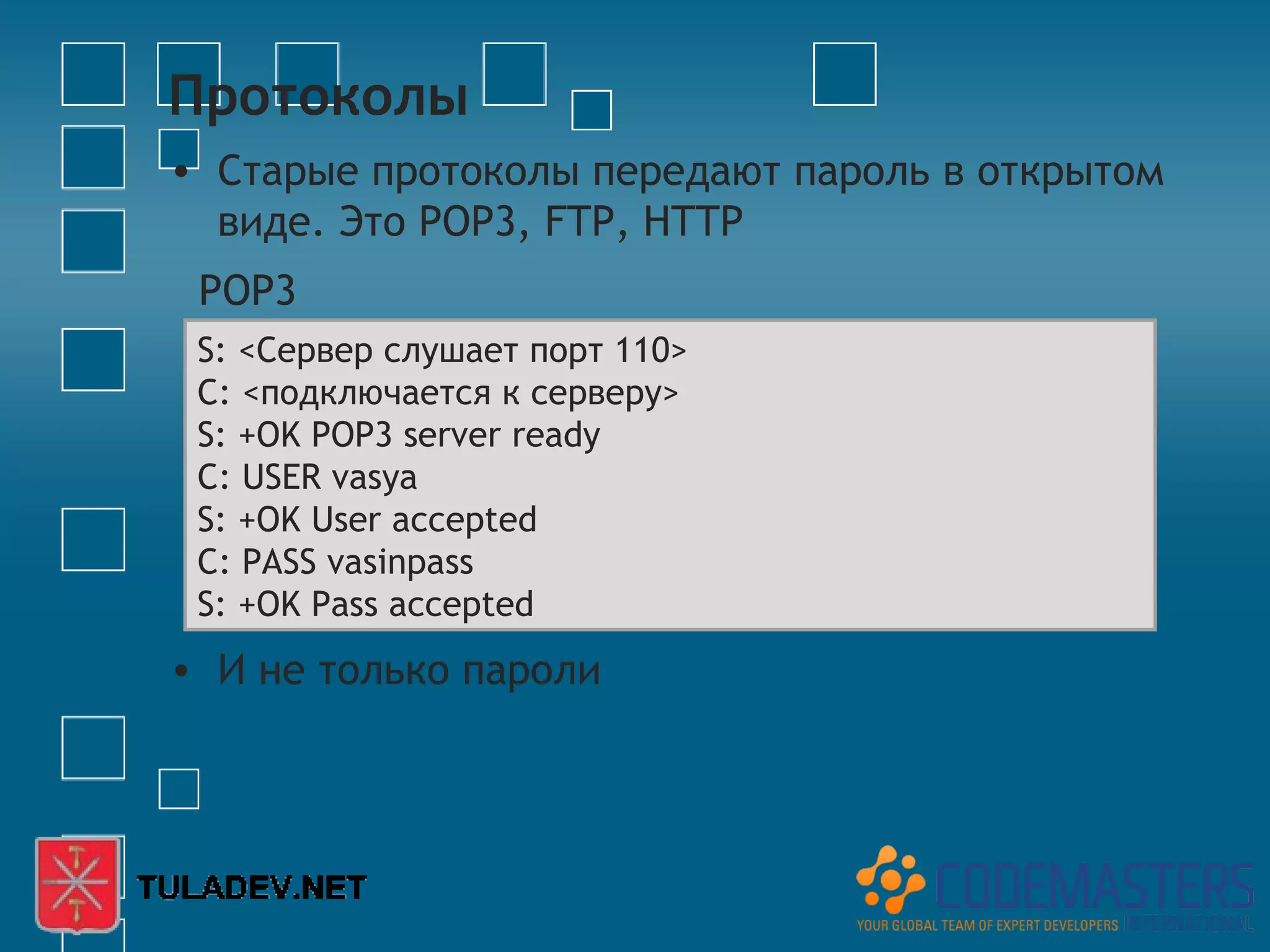 Протоколы
• Старые протоколы передают пароль в открытом
  виде. Это POP3, FTP, HTTP
 POP3
 S: <Сервер слушает порт 110>
 C: <подключается к серверу>
 S: +OK POP3 server ready
 C: USER vasya
 S: +OK User accepted
 C: PASS vasinpass
 S: +OK Pass accepted
• И не только пароли
 