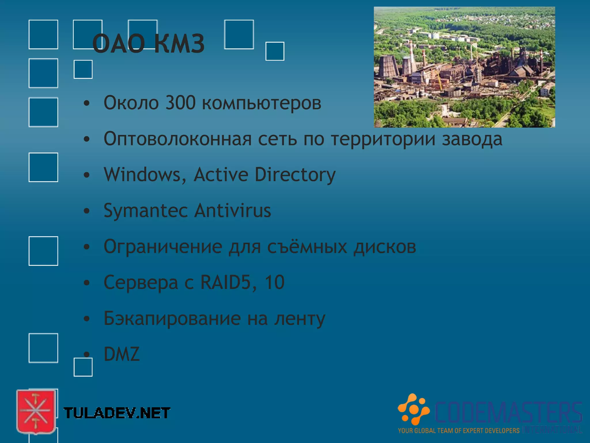 ОАО КМЗ

• Около 300 компьютеров
• Оптоволоконная сеть по территории завода
• Windows, Active Directory
• Symantec Antivirus
• Ограничение для съёмных дисков
• Сервера с RAID5, 10
• Бэкапирование на ленту
• DMZ
 