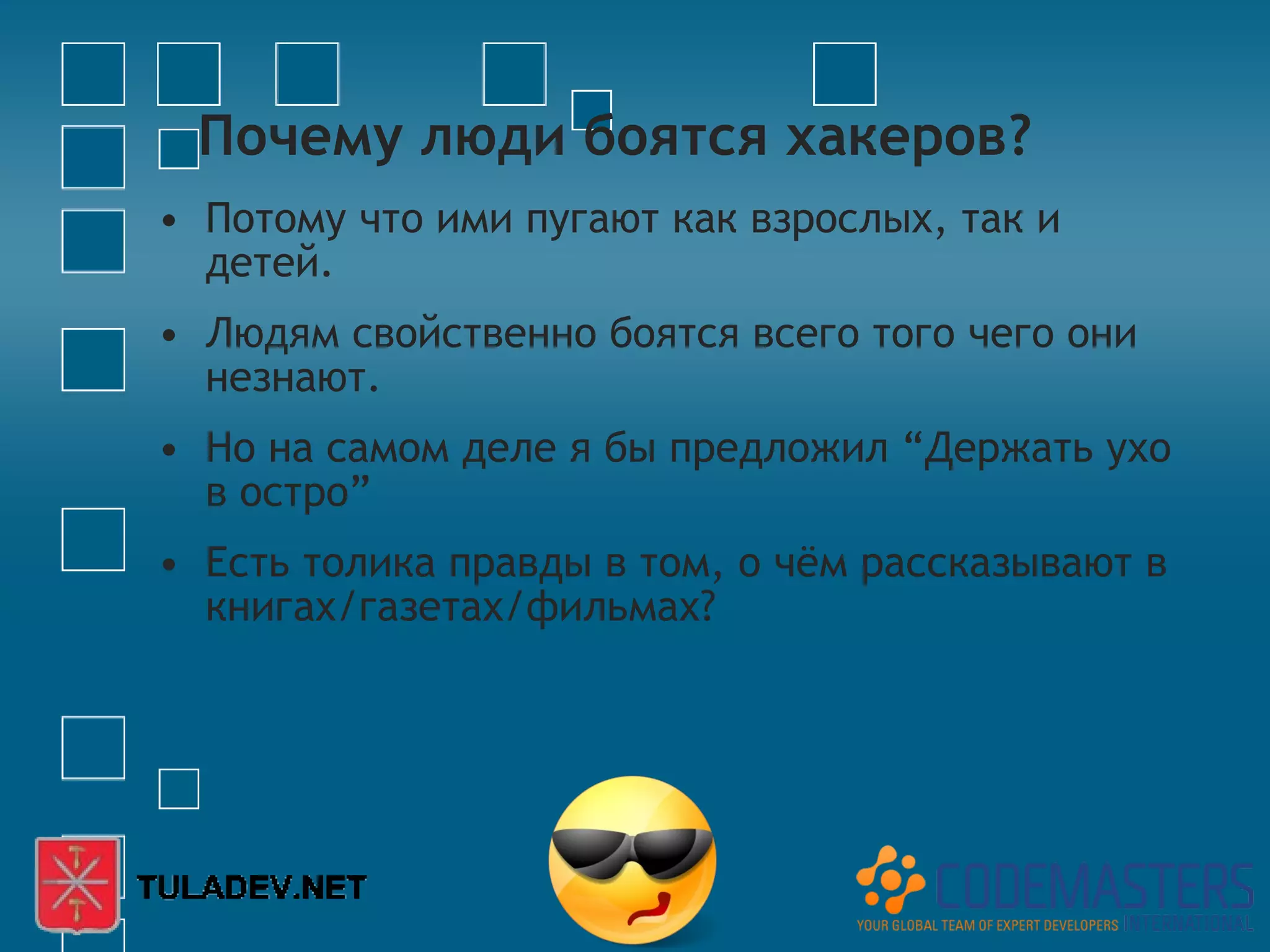 Почему люди боятся хакеров?
• Потому что ими пугают как взрослых, так и
  детей.
• Людям свойственно боятся всего того чего они
  незнают.
• Но на самом деле я бы предложил “Держать ухо
  в остро”
• Есть толика правды в том, о чём рассказывают в
  книгах/газетах/фильмах?
 