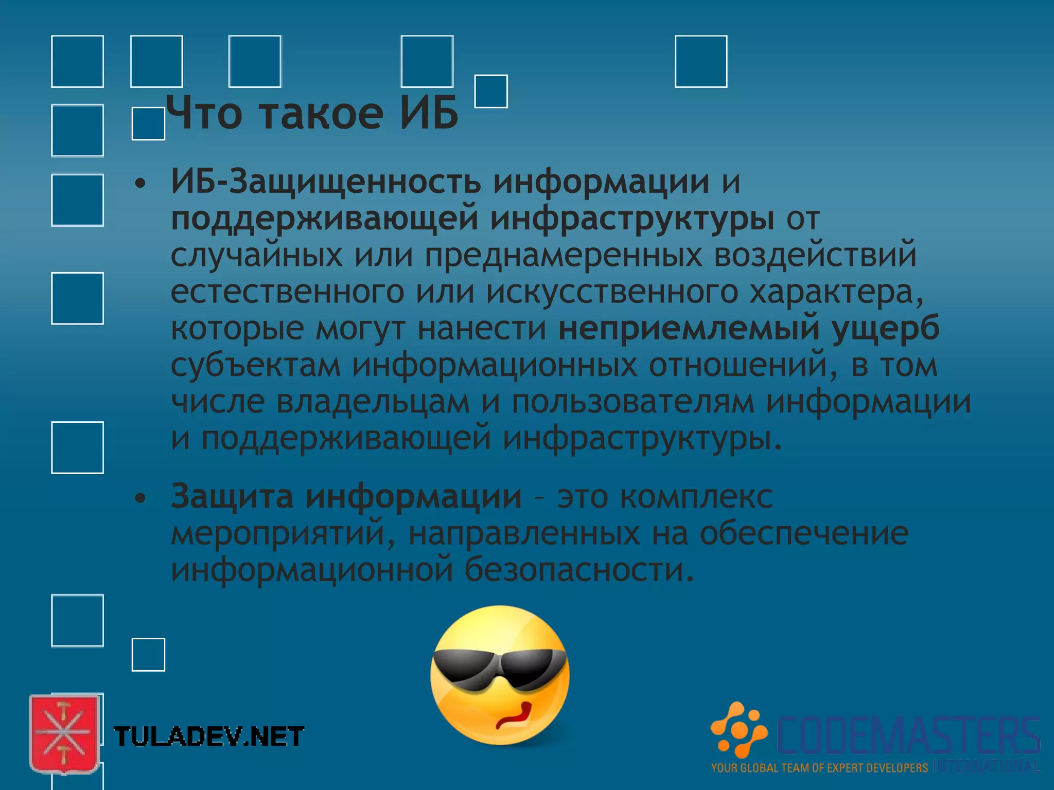 Что такое ИБ
• ИБ-Защищенность информации и
  поддерживающей инфраструктуры от
  случайных или преднамеренных воздействий
  естественного или искусственного характера,
  которые могут нанести неприемлемый ущерб
  субъектам информационных отношений, в том
  числе владельцам и пользователям информации
  и поддерживающей инфраструктуры.
• Защита информации – это комплекс
  мероприятий, направленных на обеспечение
  информационной безопасности.
 