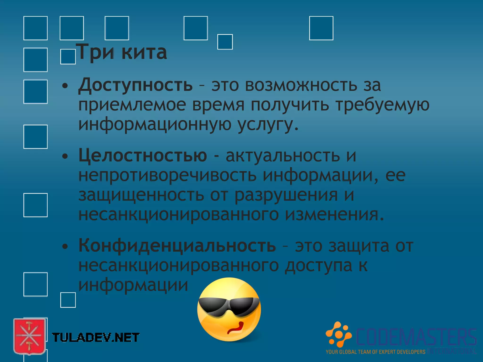 Три кита
• Доступность – это возможность за
  приемлемое время получить требуемую
  информационную услугу.
• Целостностью - актуальность и
  непротиворечивость информации, ее
  защищенность от разрушения и
  несанкционированного изменения.
• Конфиденциальность – это защита от
  несанкционированного доступа к
  информации
 
