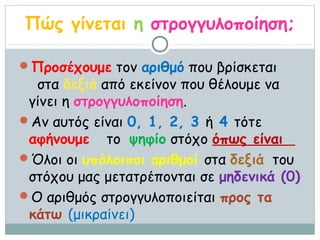 Πώς γίνεται η στρογγυλοποίηση;

Προσέχουμε τον αριθμό που βρίσκεται
  στα δεξιά από εκείνον που θέλουμε να
 γίνει η στρογγυλοποίηση.
Αν αυτός είναι 0, 1, 2, 3 ή 4 τότε
 αφήνουμε το ψηφίο στόχο όπως είναι
Όλοι οι υπόλοιποι αριθμοί στα δεξιά του
 στόχου μας μετατρέπονται σε μηδενικά (0)
Ο αριθμός στρογγυλοποιείται προς τα
 κάτω (μικραίνει)
 