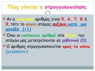 Πώς γίνεται η στρογγυλοποίηση;

Αν ο επόμενος αριθμός είναι 5, 6, 7, 8 ή
 9, τότε το ψηφίο στόχος αυξάνει κατά μια
 μονάδα (+1)
Όλοι οι υπόλοιποι αριθμοί στα δεξιά του
 στόχου μας μετατρέπονται σε μηδενικά (0)
Ο αριθμός στρογγυλοποιείται προς τα πάνω
 (μεγαλώνει)
 