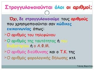 Στρογγυλοποιούνται όλοι οι αριθμοί;

  Όχι, δε στρογγυλοποιούμε τους αριθμούς
 που χρησιμοποιούνται σαν κώδικες
 επικοινωνίας όπως:
Ο αριθμός του τηλεφώνου
Ο αριθμός της ταυτότητας ή του
 διαβατηρίου ή ο Α.Φ.Μ.
Ο αριθμός διεύθυνσης και ο Τ.Κ. της
Ο αριθμός φορολογικής δήλωσης κτλ

                                  Γιάννης Φερεντίνος
 