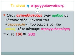 Τι είναι η στρογγυλοποίηση;

Όταν αντικαθιστούμε έναν αριθμό με
 κάποιον άλλο, κοντινό του
 «στρογγυλό», που όμως είναι πιο
 απλός, τότε κάνουμε στρογγυλοποίηση.
π.χ. το 198  200
 