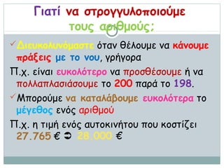 Γιατί να στρογγυλοποιούμε
           τους αριθμούς;
Διευκολυνόμαστε όταν θέλουμε να κάνουμε
 πράξεις με το νου, γρήγορα
Π.χ. είναι ευκολότερο να προσθέσουμε ή να
 πολλαπλασιάσουμε το 200 παρά το 198.
Μπορούμε να καταλάβουμε ευκολότερα το
 μέγεθος ενός αριθμού
Π.χ. η τιμή ενός αυτοκινήτου που κοστίζει
 27.765 €  28.000 €
 