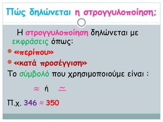 Πώς δηλώνεται η στρογγυλοποίηση;

  Η στρογγυλοποίηση δηλώνεται με
 εκφράσεις όπως:
«περίπου»
«κατά προσέγγιση»
Το σύμβολό που χρησιμοποιούμε είναι :
       ≈   ή   ~
Π.χ. 346 ≈ 350
 