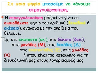 Σε ποια ψηφία μπορούμε να κάνουμε
            στρογγυλοποίηση;
Η στρογγυλοποίηση μπορεί να γίνει σε
 οποιοδήποτε ψηφίο του αριθμού (δεκαδικό ή
 ακέραιο), ανάλογα με την ακρίβεια που
 θέλουμε.
Π.χ. στα εκατοστά (εκ.), στα δέκατα (δεκ.),
     στις μονάδες (Μ), στις δεκάδες (Δ),
         στις εκατοντάδες (Ε), στις χιλιάδες
 (Χ)       ή όπου είναι πιο κατάλληλο για τη
 διευκόλυνσή μας στους λογαριασμούς μας
 