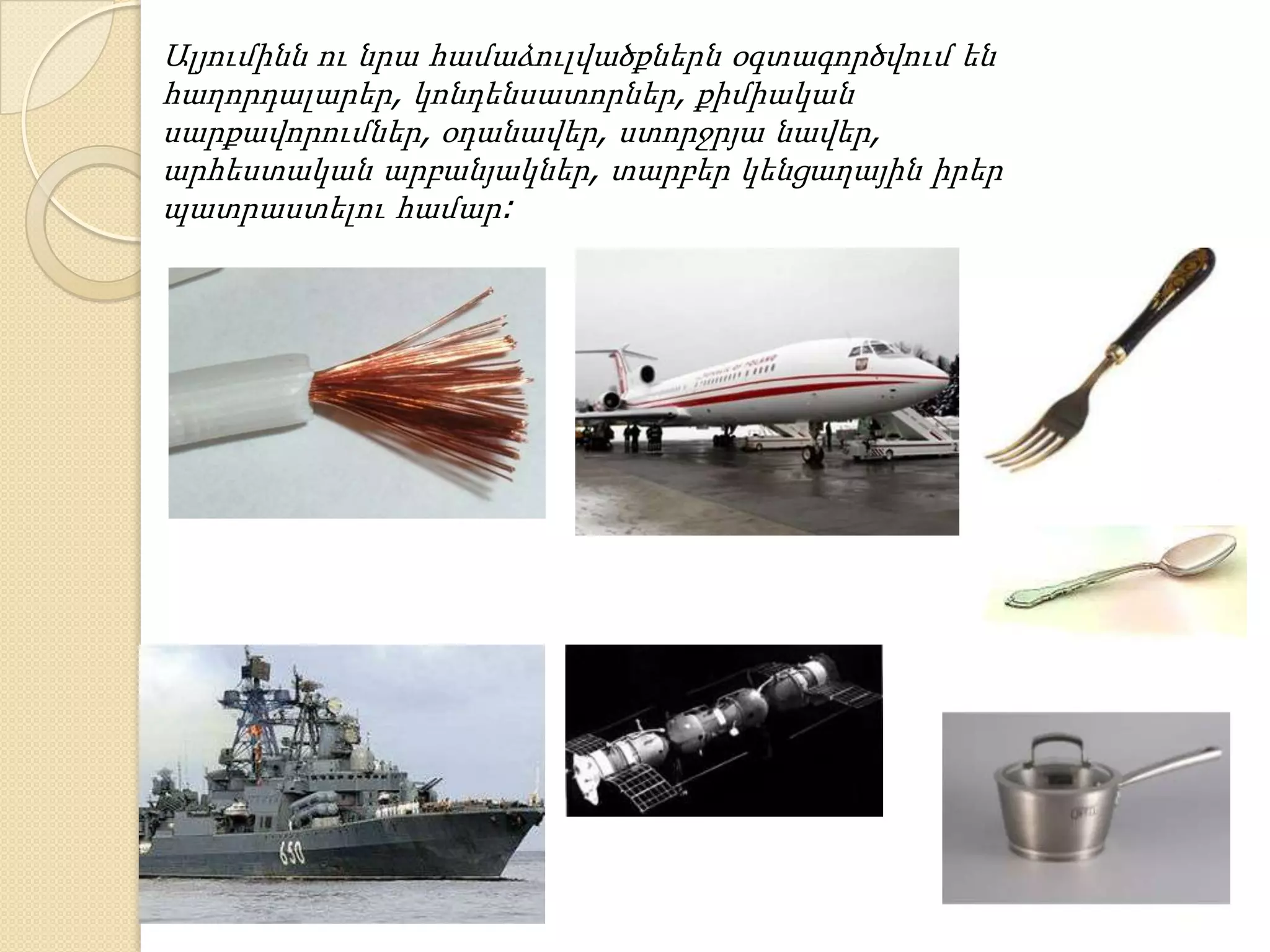 Ալյումինն ու նրա համաձուլվածքներն օգտագործվում են
հաղորդալարեր, կոնդենսատորներ, քիմիական
սարքավորումներ, օդանավեր, ստորջրյա նավեր,
արհեստական արբանյակներ, տարբեր կենցաղային իրեր
պատրաստելու համար:
 