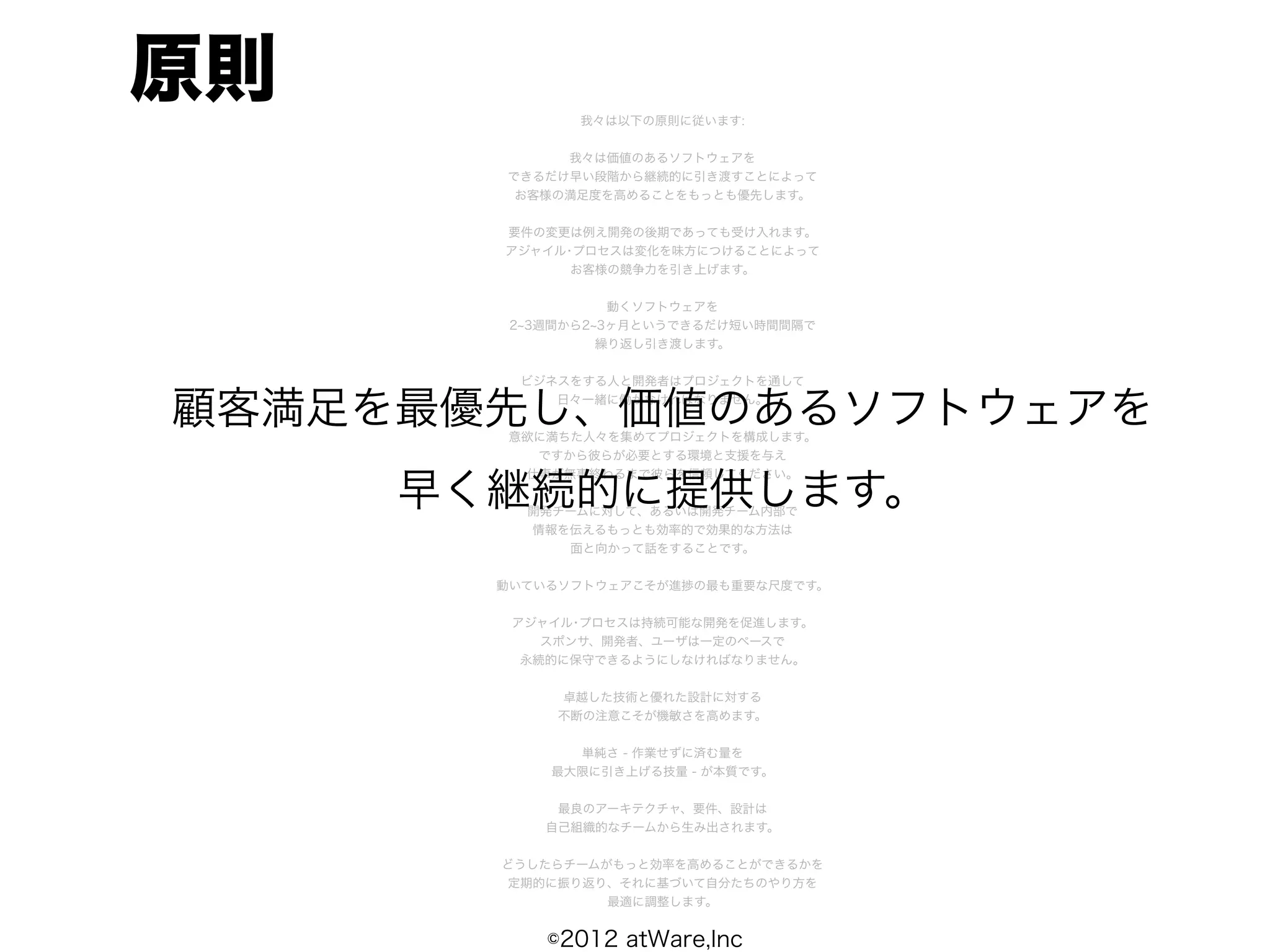 原則            我々は以下の原則に従います:


            我々は価値のあるソフトウェアを
       できるだけ早い段階から継続的に引き渡すことによって
        お客様の満足度を高めることをもっとも優先します。


       要件の変更は例え開発の後期であっても受け入れます。
       アジャイル･プロセスは変化を味方につけることによって
             お客様の競争力を引き上げます。


                  動くソフトウェアを
        2 3週間から2 3ヶ月というできるだけ短い時間間隔で
                 繰り返し引き渡します。


        ビジネスをする人と開発者はプロジェクトを通して


顧客満足を最優先し、価値のあるソフトウェアを
           日々一緒に働かなければなりません。


       意欲に満ちた人々を集めてプロジェクトを構成します。
         ですから彼らが必要とする環境と支援を与え


     早く継続的に提供します。
        仕事が無事終わるまで彼らを信頼してください。


         開発チームに対して、あるいは開発チーム内部で
         情報を伝えるもっとも効率的で効果的な方法は
            面と向かって話をすることです。


       動いているソフトウェアこそが進捗の最も重要な尺度です。


        アジャイル･プロセスは持続可能な開発を促進します。
           スポンサ、開発者、ユーザは一定のペースで
         永続的に保守できるようにしなければなりません。


            卓越した技術と優れた設計に対する
            不断の注意こそが機敏さを高めます。


             単純さ - 作業せずに済む量を
           最大限に引き上げる技量 - が本質です。


            最良のアーキテクチャ、要件、設計は
           自己組織的なチームから生み出されます。


       どうしたらチームがもっと効率を高めることができるかを
       定期的に振り返り、それに基づいて自分たちのやり方を
                最適に調整します。


           ©2012 atWare,Inc
 
