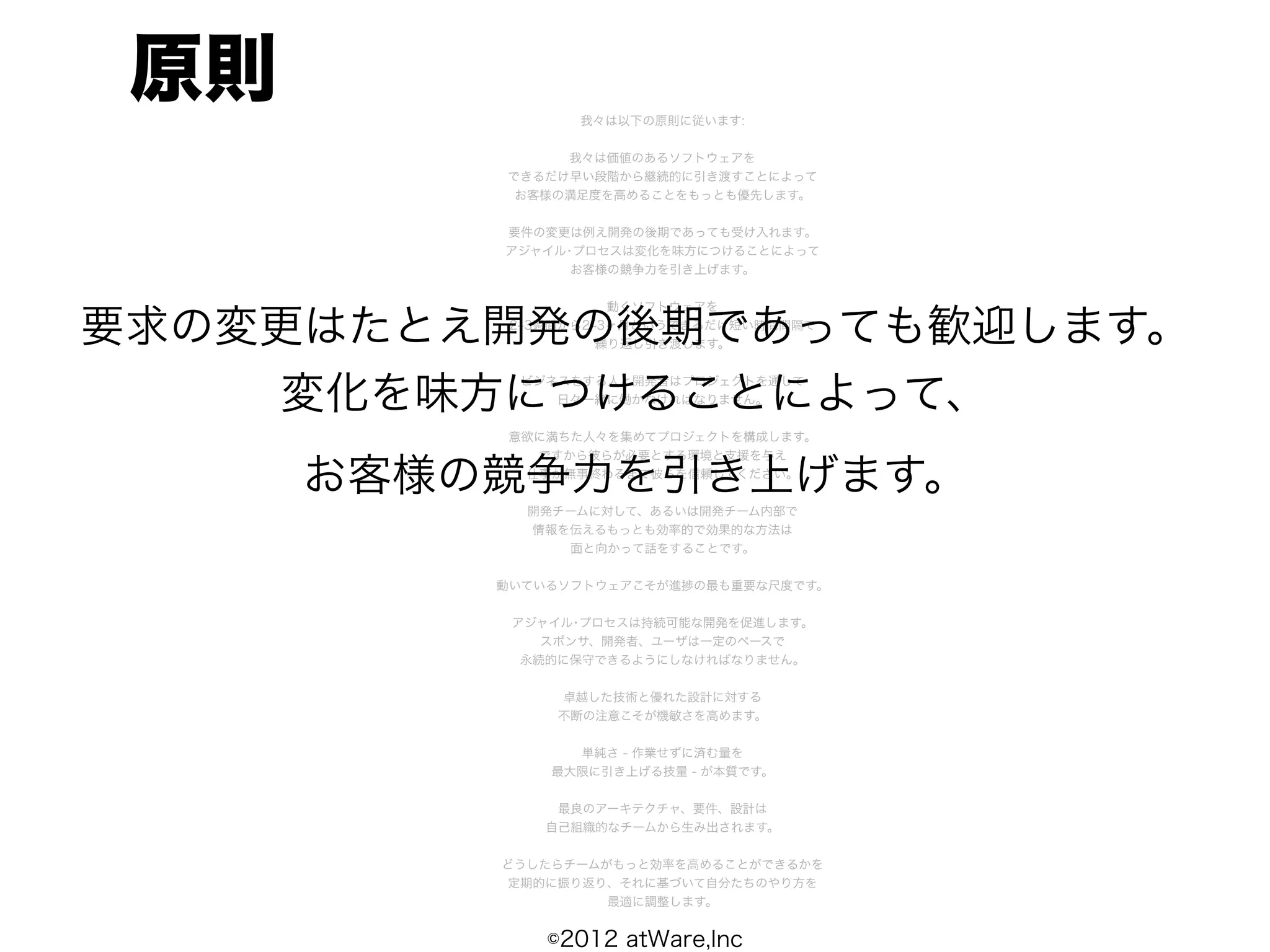 原則              我々は以下の原則に従います:


               我々は価値のあるソフトウェアを
          できるだけ早い段階から継続的に引き渡すことによって
           お客様の満足度を高めることをもっとも優先します。


          要件の変更は例え開発の後期であっても受け入れます。
          アジャイル･プロセスは変化を味方につけることによって
                お客様の競争力を引き上げます。


                     動くソフトウェアを

要求の変更はたとえ開発の後期であっても歓迎します。
           2 3週間から2 3ヶ月というできるだけ短い時間間隔で
                    繰り返し引き渡します。



    変化を味方につけることによって、
           ビジネスをする人と開発者はプロジェクトを通して
              日々一緒に働かなければなりません。


          意欲に満ちた人々を集めてプロジェクトを構成します。
            ですから彼らが必要とする環境と支援を与え

      お客様の競争力を引き上げます。
           仕事が無事終わるまで彼らを信頼してください。


            開発チームに対して、あるいは開発チーム内部で
            情報を伝えるもっとも効率的で効果的な方法は
               面と向かって話をすることです。


          動いているソフトウェアこそが進捗の最も重要な尺度です。


           アジャイル･プロセスは持続可能な開発を促進します。
              スポンサ、開発者、ユーザは一定のペースで
            永続的に保守できるようにしなければなりません。


               卓越した技術と優れた設計に対する
               不断の注意こそが機敏さを高めます。


                単純さ - 作業せずに済む量を
              最大限に引き上げる技量 - が本質です。


               最良のアーキテクチャ、要件、設計は
              自己組織的なチームから生み出されます。


          どうしたらチームがもっと効率を高めることができるかを
          定期的に振り返り、それに基づいて自分たちのやり方を
                   最適に調整します。


              ©2012 atWare,Inc
 