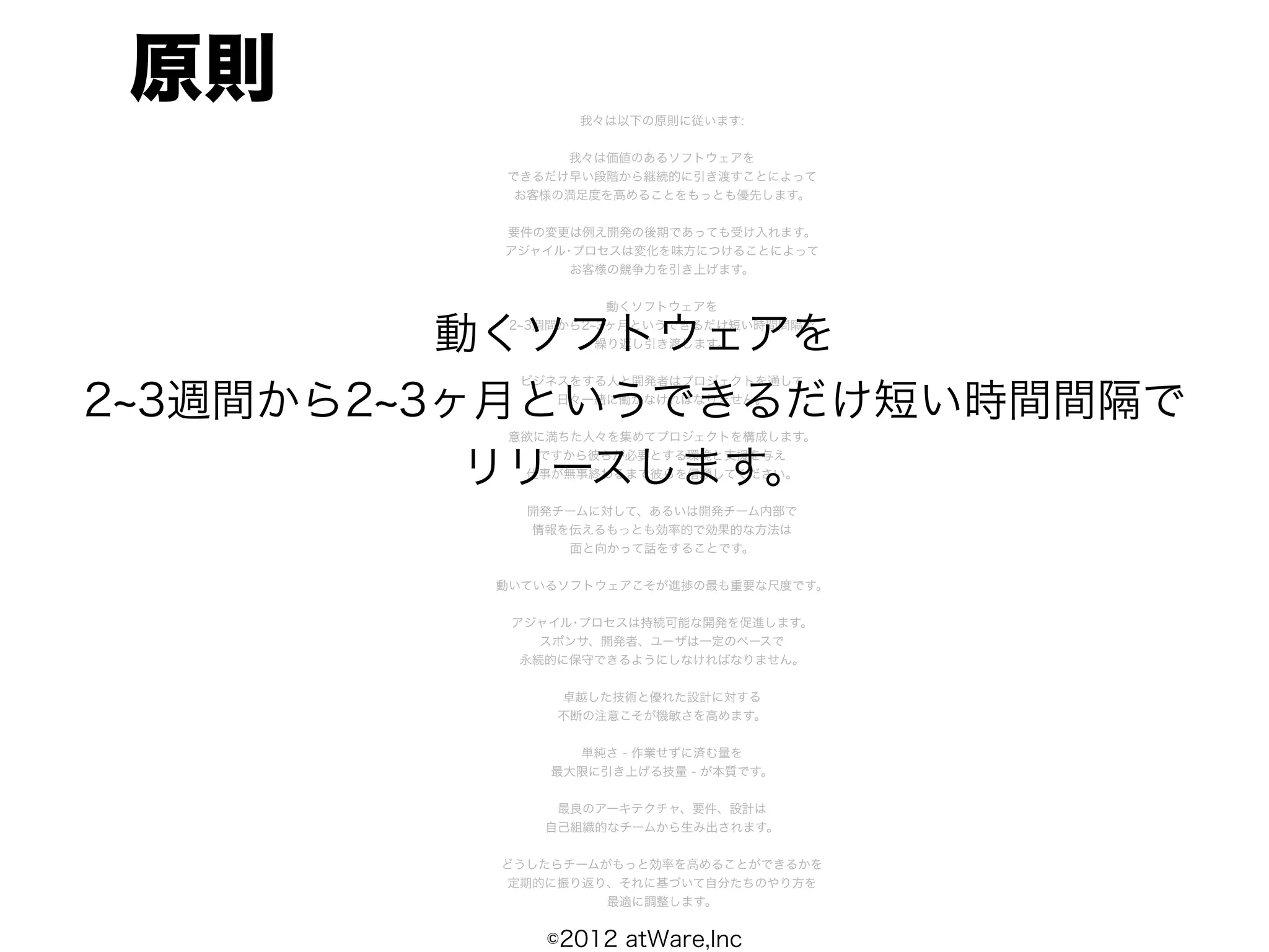 原則              我々は以下の原則に従います:


               我々は価値のあるソフトウェアを
          できるだけ早い段階から継続的に引き渡すことによって
           お客様の満足度を高めることをもっとも優先します。


          要件の変更は例え開発の後期であっても受け入れます。
          アジャイル･プロセスは変化を味方につけることによって
                お客様の競争力を引き上げます。


                     動くソフトウェアを


          動くソフトウェアを
           2 3週間から2 3ヶ月というできるだけ短い時間間隔で
                    繰り返し引き渡します。


           ビジネスをする人と開発者はプロジェクトを通して

2 3週間から2 3ヶ月というできるだけ短い時間間隔で
              日々一緒に働かなければなりません。


          意欲に満ちた人々を集めてプロジェクトを構成します。


           リリースします。
            ですから彼らが必要とする環境と支援を与え
           仕事が無事終わるまで彼らを信頼してください。


            開発チームに対して、あるいは開発チーム内部で
            情報を伝えるもっとも効率的で効果的な方法は
               面と向かって話をすることです。


          動いているソフトウェアこそが進捗の最も重要な尺度です。


           アジャイル･プロセスは持続可能な開発を促進します。
              スポンサ、開発者、ユーザは一定のペースで
            永続的に保守できるようにしなければなりません。


               卓越した技術と優れた設計に対する
               不断の注意こそが機敏さを高めます。


                単純さ - 作業せずに済む量を
              最大限に引き上げる技量 - が本質です。


               最良のアーキテクチャ、要件、設計は
              自己組織的なチームから生み出されます。


          どうしたらチームがもっと効率を高めることができるかを
          定期的に振り返り、それに基づいて自分たちのやり方を
                   最適に調整します。


              ©2012 atWare,Inc
 