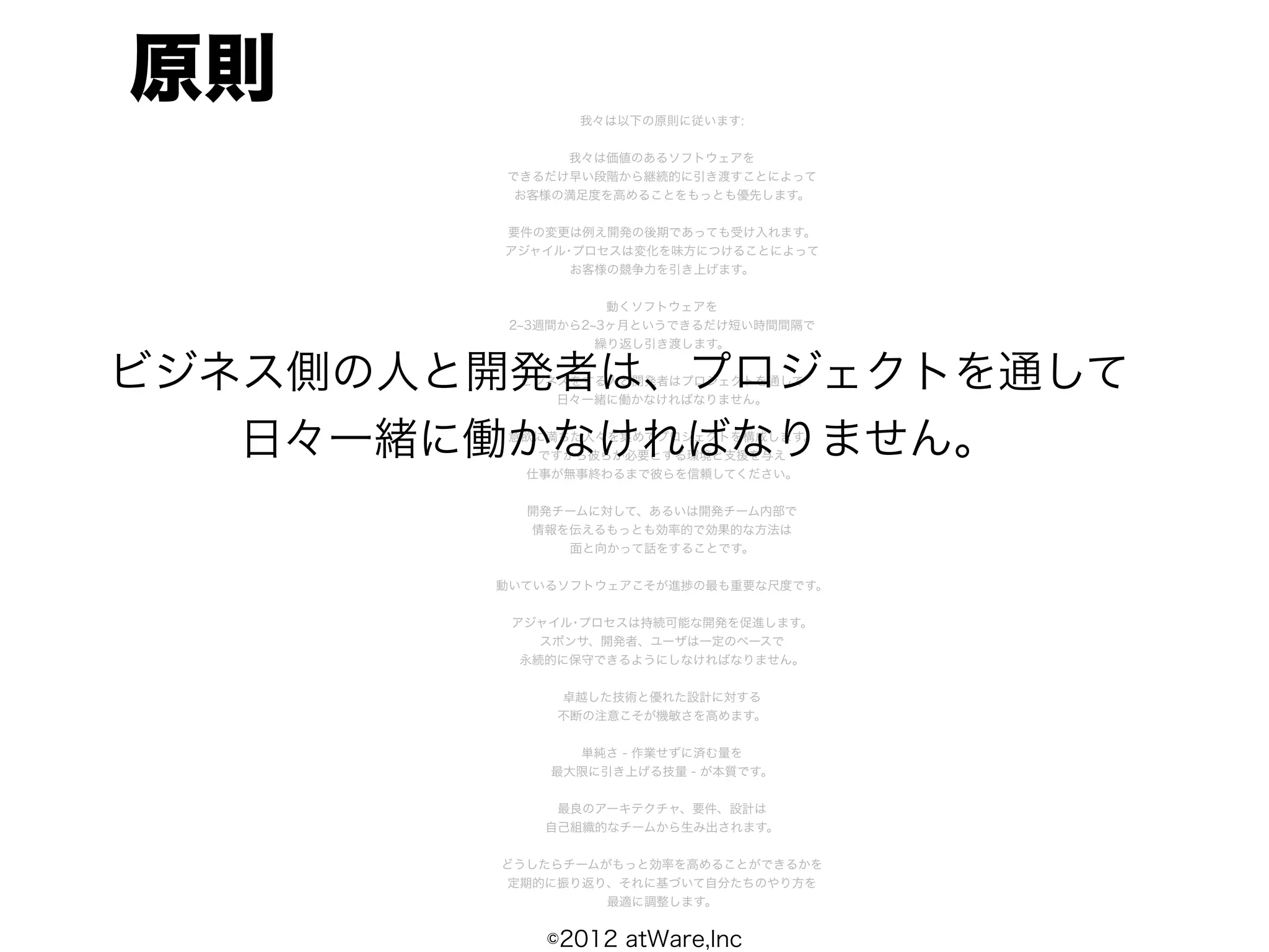 原則             我々は以下の原則に従います:


             我々は価値のあるソフトウェアを
        できるだけ早い段階から継続的に引き渡すことによって
         お客様の満足度を高めることをもっとも優先します。


        要件の変更は例え開発の後期であっても受け入れます。
        アジャイル･プロセスは変化を味方につけることによって
              お客様の競争力を引き上げます。


                   動くソフトウェアを
         2 3週間から2 3ヶ月というできるだけ短い時間間隔で
                  繰り返し引き渡します。


ビジネス側の人と開発者は、プロジェクトを通して
         ビジネスをする人と開発者はプロジェクトを通して
            日々一緒に働かなければなりません。



   日々一緒に働かなければなりません。
         意欲に満ちた人々を集めてプロジェクトを構成します。
           ですから彼らが必要とする環境と支援を与え
          仕事が無事終わるまで彼らを信頼してください。


          開発チームに対して、あるいは開発チーム内部で
          情報を伝えるもっとも効率的で効果的な方法は
             面と向かって話をすることです。


        動いているソフトウェアこそが進捗の最も重要な尺度です。


         アジャイル･プロセスは持続可能な開発を促進します。
            スポンサ、開発者、ユーザは一定のペースで
          永続的に保守できるようにしなければなりません。


             卓越した技術と優れた設計に対する
             不断の注意こそが機敏さを高めます。


              単純さ - 作業せずに済む量を
            最大限に引き上げる技量 - が本質です。


             最良のアーキテクチャ、要件、設計は
            自己組織的なチームから生み出されます。


        どうしたらチームがもっと効率を高めることができるかを
        定期的に振り返り、それに基づいて自分たちのやり方を
                 最適に調整します。


            ©2012 atWare,Inc
 