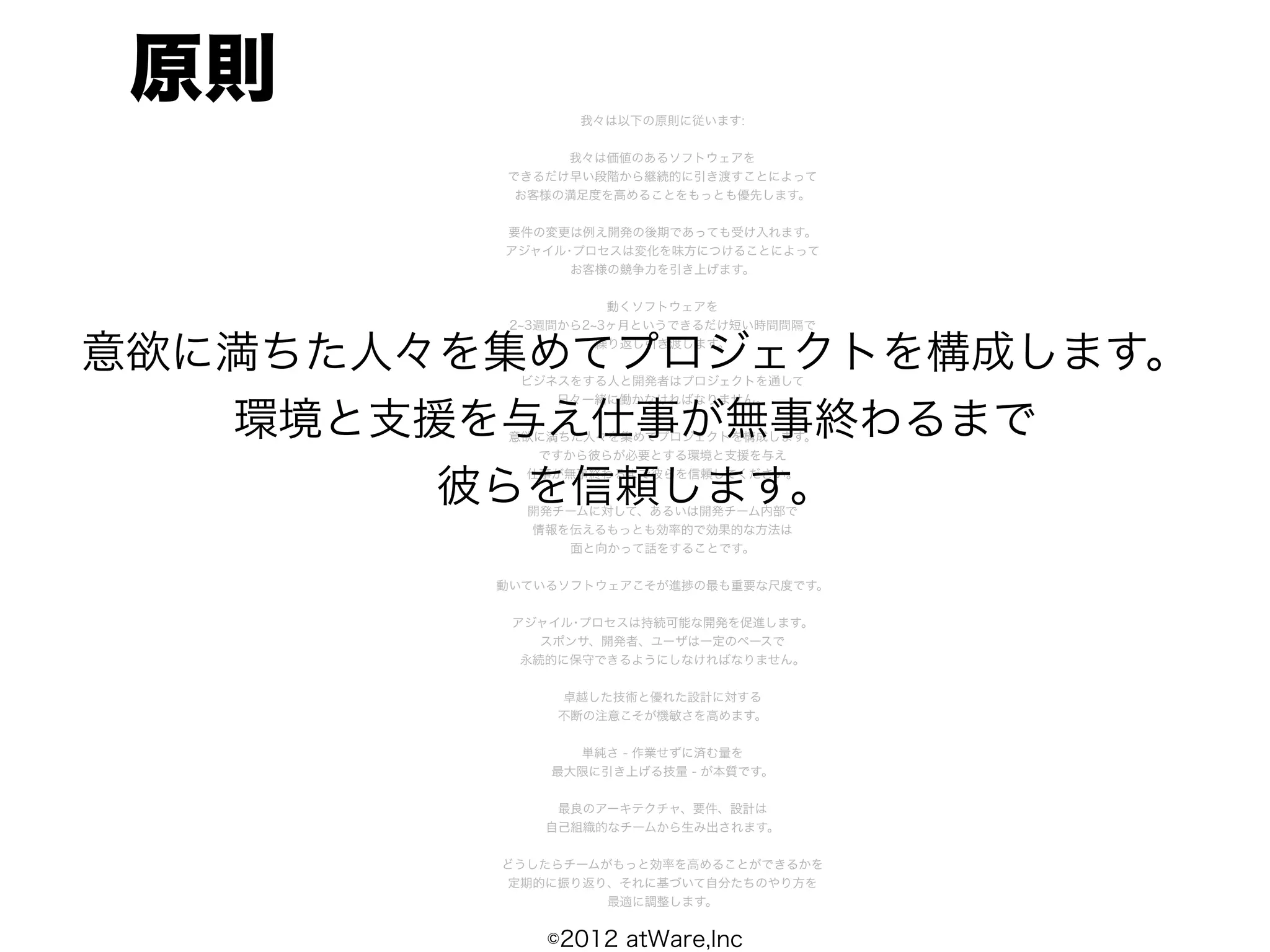 原則             我々は以下の原則に従います:


              我々は価値のあるソフトウェアを
         できるだけ早い段階から継続的に引き渡すことによって
          お客様の満足度を高めることをもっとも優先します。


         要件の変更は例え開発の後期であっても受け入れます。
         アジャイル･プロセスは変化を味方につけることによって
               お客様の競争力を引き上げます。


                    動くソフトウェアを
          2 3週間から2 3ヶ月というできるだけ短い時間間隔で


意欲に満ちた人々を集めてプロジェクトを構成します。
                   繰り返し引き渡します。


          ビジネスをする人と開発者はプロジェクトを通して
             日々一緒に働かなければなりません。

   環境と支援を与え仕事が無事終わるまで
         意欲に満ちた人々を集めてプロジェクトを構成します。
           ですから彼らが必要とする環境と支援を与え


        彼らを信頼します。
          仕事が無事終わるまで彼らを信頼してください。


           開発チームに対して、あるいは開発チーム内部で
           情報を伝えるもっとも効率的で効果的な方法は
              面と向かって話をすることです。


         動いているソフトウェアこそが進捗の最も重要な尺度です。


          アジャイル･プロセスは持続可能な開発を促進します。
             スポンサ、開発者、ユーザは一定のペースで
           永続的に保守できるようにしなければなりません。


              卓越した技術と優れた設計に対する
              不断の注意こそが機敏さを高めます。


               単純さ - 作業せずに済む量を
             最大限に引き上げる技量 - が本質です。


              最良のアーキテクチャ、要件、設計は
             自己組織的なチームから生み出されます。


         どうしたらチームがもっと効率を高めることができるかを
         定期的に振り返り、それに基づいて自分たちのやり方を
                  最適に調整します。


             ©2012 atWare,Inc
 