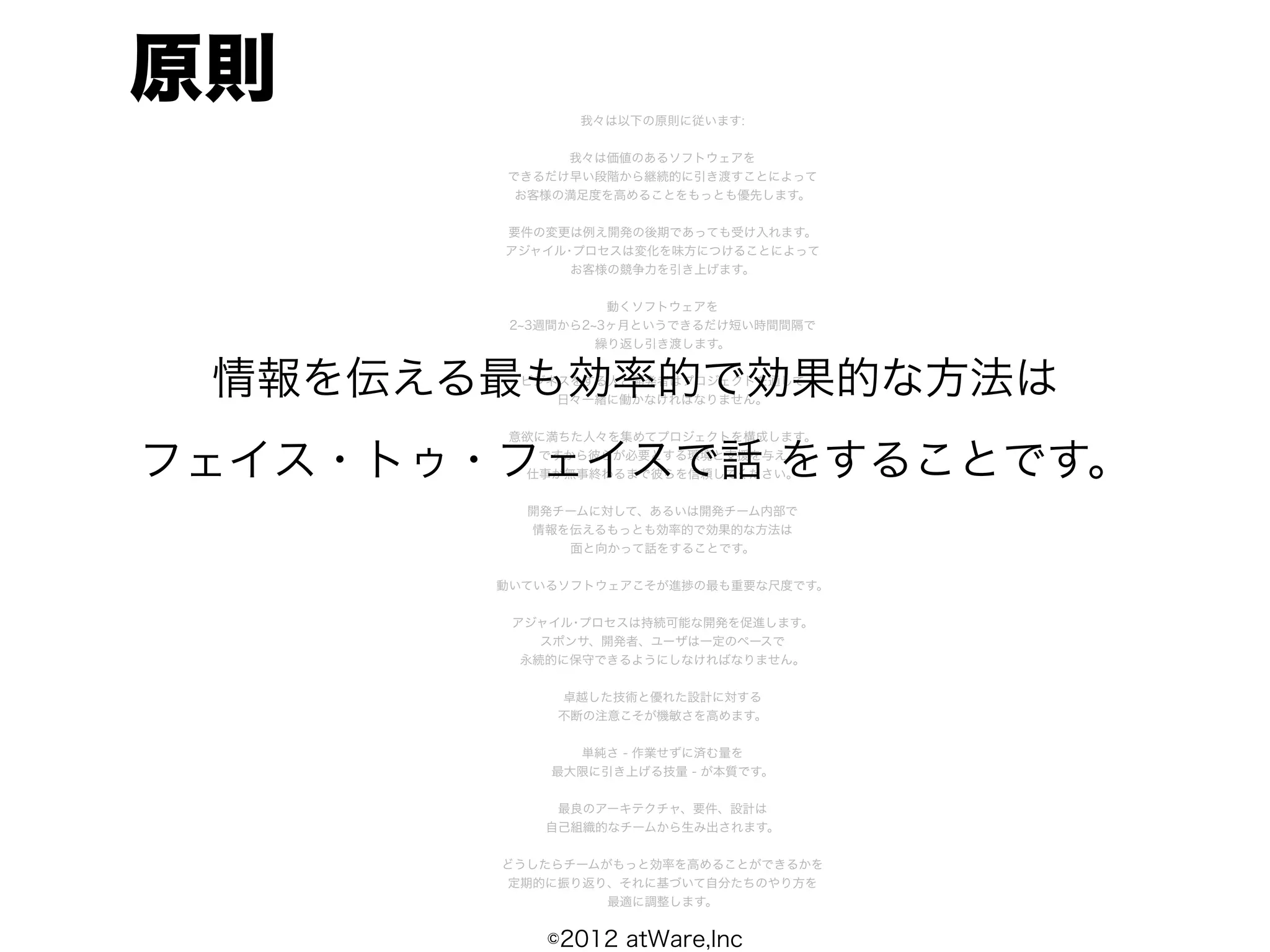 原則             我々は以下の原則に従います:


             我々は価値のあるソフトウェアを
        できるだけ早い段階から継続的に引き渡すことによって
         お客様の満足度を高めることをもっとも優先します。


        要件の変更は例え開発の後期であっても受け入れます。
        アジャイル･プロセスは変化を味方につけることによって
              お客様の競争力を引き上げます。


                   動くソフトウェアを
         2 3週間から2 3ヶ月というできるだけ短い時間間隔で
                  繰り返し引き渡します。


 情報を伝える最も効率的で効果的な方法は
         ビジネスをする人と開発者はプロジェクトを通して
            日々一緒に働かなければなりません。


        意欲に満ちた人々を集めてプロジェクトを構成します。

フェイス・トゥ・フェイスで話 をすることです。
          ですから彼らが必要とする環境と支援を与え
         仕事が無事終わるまで彼らを信頼してください。


          開発チームに対して、あるいは開発チーム内部で
          情報を伝えるもっとも効率的で効果的な方法は
             面と向かって話をすることです。


        動いているソフトウェアこそが進捗の最も重要な尺度です。


         アジャイル･プロセスは持続可能な開発を促進します。
            スポンサ、開発者、ユーザは一定のペースで
          永続的に保守できるようにしなければなりません。


             卓越した技術と優れた設計に対する
             不断の注意こそが機敏さを高めます。


              単純さ - 作業せずに済む量を
            最大限に引き上げる技量 - が本質です。


             最良のアーキテクチャ、要件、設計は
            自己組織的なチームから生み出されます。


        どうしたらチームがもっと効率を高めることができるかを
        定期的に振り返り、それに基づいて自分たちのやり方を
                 最適に調整します。


            ©2012 atWare,Inc
 