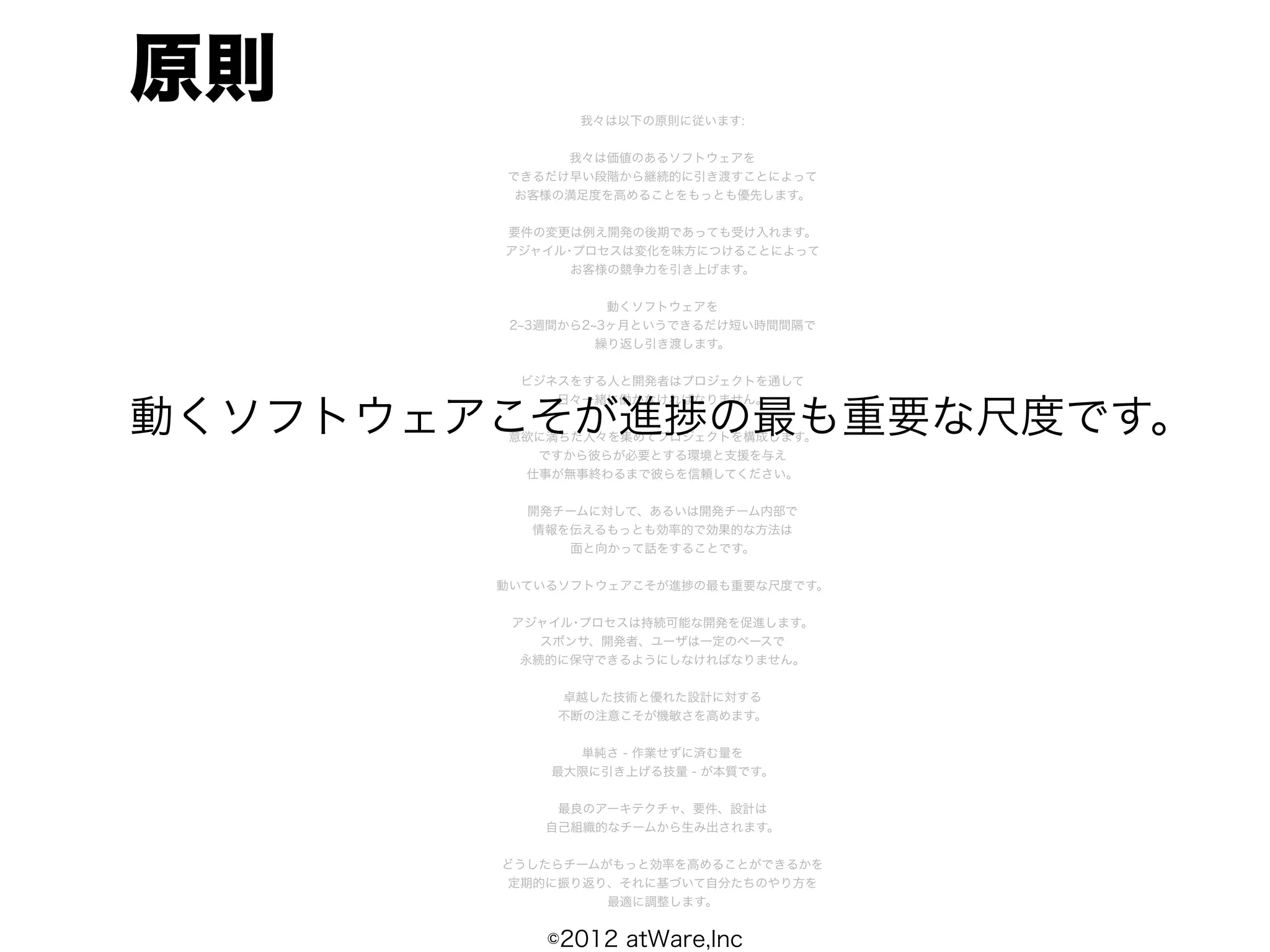 原則             我々は以下の原則に従います:


             我々は価値のあるソフトウェアを
        できるだけ早い段階から継続的に引き渡すことによって
         お客様の満足度を高めることをもっとも優先します。


        要件の変更は例え開発の後期であっても受け入れます。
        アジャイル･プロセスは変化を味方につけることによって
              お客様の競争力を引き上げます。


                   動くソフトウェアを
         2 3週間から2 3ヶ月というできるだけ短い時間間隔で
                  繰り返し引き渡します。


         ビジネスをする人と開発者はプロジェクトを通して
            日々一緒に働かなければなりません。

動くソフトウェアこそが進捗の最も重要な尺度です。
        意欲に満ちた人々を集めてプロジェクトを構成します。
          ですから彼らが必要とする環境と支援を与え
         仕事が無事終わるまで彼らを信頼してください。


          開発チームに対して、あるいは開発チーム内部で
          情報を伝えるもっとも効率的で効果的な方法は
             面と向かって話をすることです。


        動いているソフトウェアこそが進捗の最も重要な尺度です。


         アジャイル･プロセスは持続可能な開発を促進します。
            スポンサ、開発者、ユーザは一定のペースで
          永続的に保守できるようにしなければなりません。


             卓越した技術と優れた設計に対する
             不断の注意こそが機敏さを高めます。


              単純さ - 作業せずに済む量を
            最大限に引き上げる技量 - が本質です。


             最良のアーキテクチャ、要件、設計は
            自己組織的なチームから生み出されます。


        どうしたらチームがもっと効率を高めることができるかを
        定期的に振り返り、それに基づいて自分たちのやり方を
                 最適に調整します。


            ©2012 atWare,Inc
 