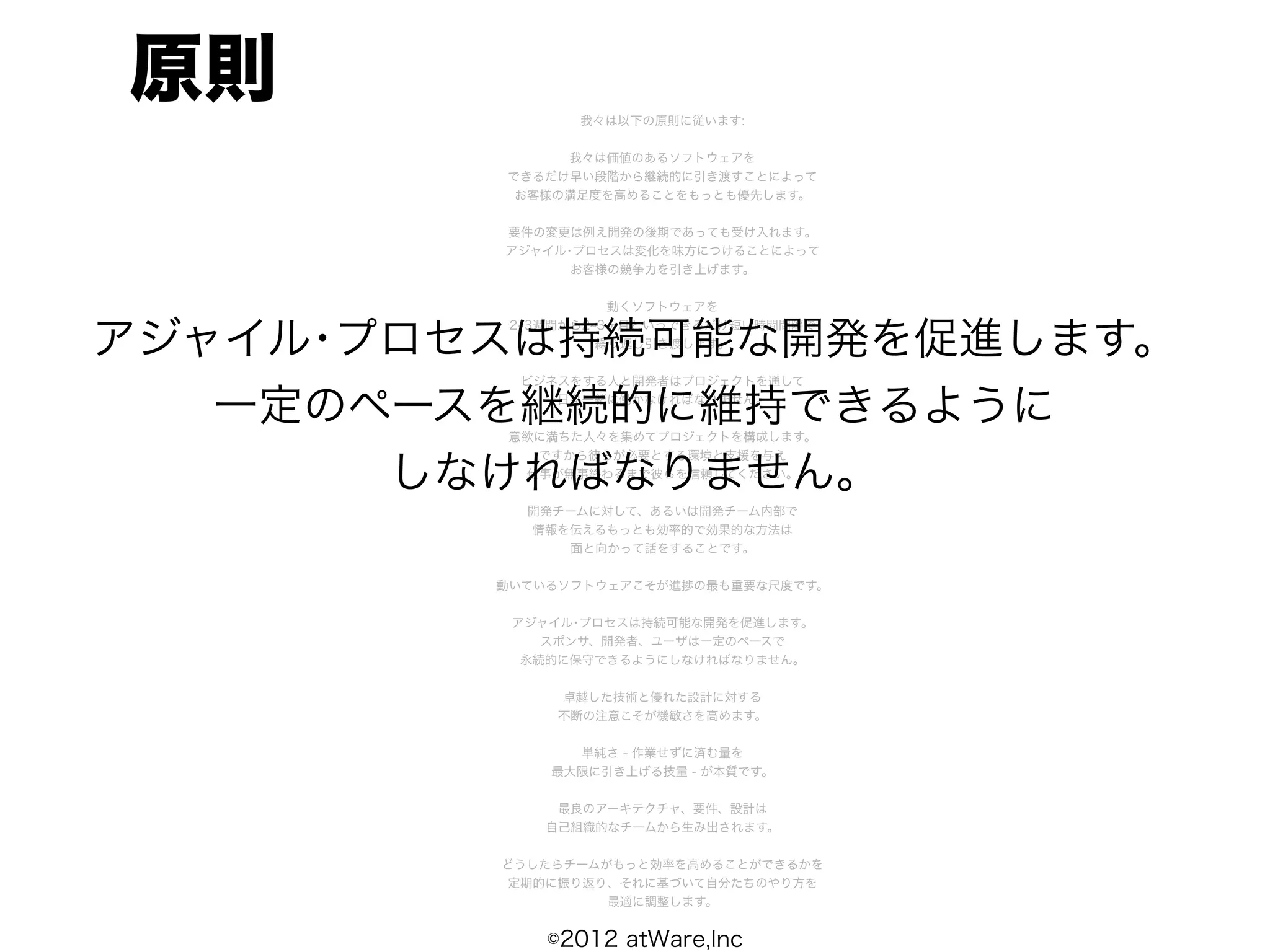 原則              我々は以下の原則に従います:


              我々は価値のあるソフトウェアを
         できるだけ早い段階から継続的に引き渡すことによって
          お客様の満足度を高めることをもっとも優先します。


         要件の変更は例え開発の後期であっても受け入れます。
         アジャイル･プロセスは変化を味方につけることによって
               お客様の競争力を引き上げます。


                    動くソフトウェアを


アジャイル･プロセスは持続可能な開発を促進します。
          2 3週間から2 3ヶ月というできるだけ短い時間間隔で
                   繰り返し引き渡します。


          ビジネスをする人と開発者はプロジェクトを通して

   一定のペースを継続的に維持できるように
             日々一緒に働かなければなりません。


         意欲に満ちた人々を集めてプロジェクトを構成します。
           ですから彼らが必要とする環境と支援を与え

       しなければなりません。
          仕事が無事終わるまで彼らを信頼してください。


           開発チームに対して、あるいは開発チーム内部で
           情報を伝えるもっとも効率的で効果的な方法は
              面と向かって話をすることです。


         動いているソフトウェアこそが進捗の最も重要な尺度です。


          アジャイル･プロセスは持続可能な開発を促進します。
             スポンサ、開発者、ユーザは一定のペースで
           永続的に保守できるようにしなければなりません。


              卓越した技術と優れた設計に対する
              不断の注意こそが機敏さを高めます。


               単純さ - 作業せずに済む量を
             最大限に引き上げる技量 - が本質です。


              最良のアーキテクチャ、要件、設計は
             自己組織的なチームから生み出されます。


         どうしたらチームがもっと効率を高めることができるかを
         定期的に振り返り、それに基づいて自分たちのやり方を
                  最適に調整します。


             ©2012 atWare,Inc
 
