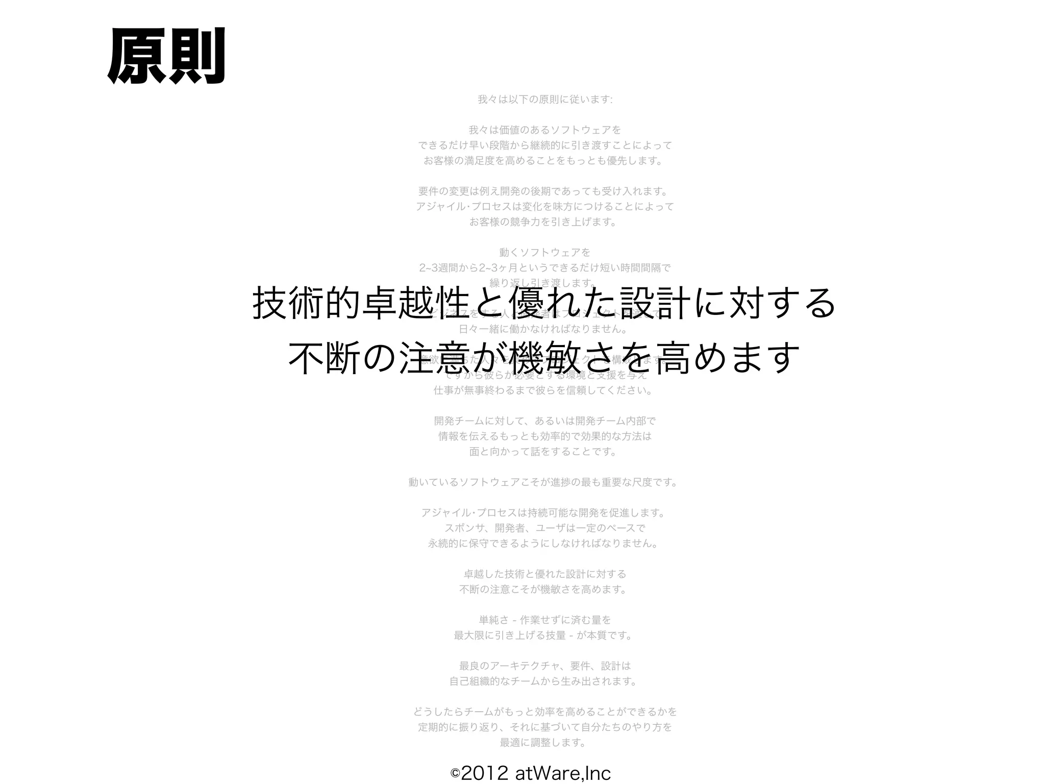 原則              我々は以下の原則に従います:


              我々は価値のあるソフトウェアを
         できるだけ早い段階から継続的に引き渡すことによって
          お客様の満足度を高めることをもっとも優先します。


         要件の変更は例え開発の後期であっても受け入れます。
         アジャイル･プロセスは変化を味方につけることによって
               お客様の競争力を引き上げます。


                    動くソフトウェアを
          2 3週間から2 3ヶ月というできるだけ短い時間間隔で
                   繰り返し引き渡します。

     技術的卓越性と優れた設計に対する
          ビジネスをする人と開発者はプロジェクトを通して
             日々一緒に働かなければなりません。


      不断の注意が機敏さを高めます
         意欲に満ちた人々を集めてプロジェクトを構成します。
           ですから彼らが必要とする環境と支援を与え
          仕事が無事終わるまで彼らを信頼してください。


           開発チームに対して、あるいは開発チーム内部で
           情報を伝えるもっとも効率的で効果的な方法は
              面と向かって話をすることです。


         動いているソフトウェアこそが進捗の最も重要な尺度です。


          アジャイル･プロセスは持続可能な開発を促進します。
             スポンサ、開発者、ユーザは一定のペースで
           永続的に保守できるようにしなければなりません。


              卓越した技術と優れた設計に対する
              不断の注意こそが機敏さを高めます。


               単純さ - 作業せずに済む量を
             最大限に引き上げる技量 - が本質です。


              最良のアーキテクチャ、要件、設計は
             自己組織的なチームから生み出されます。


         どうしたらチームがもっと効率を高めることができるかを
         定期的に振り返り、それに基づいて自分たちのやり方を
                  最適に調整します。


             ©2012 atWare,Inc
 