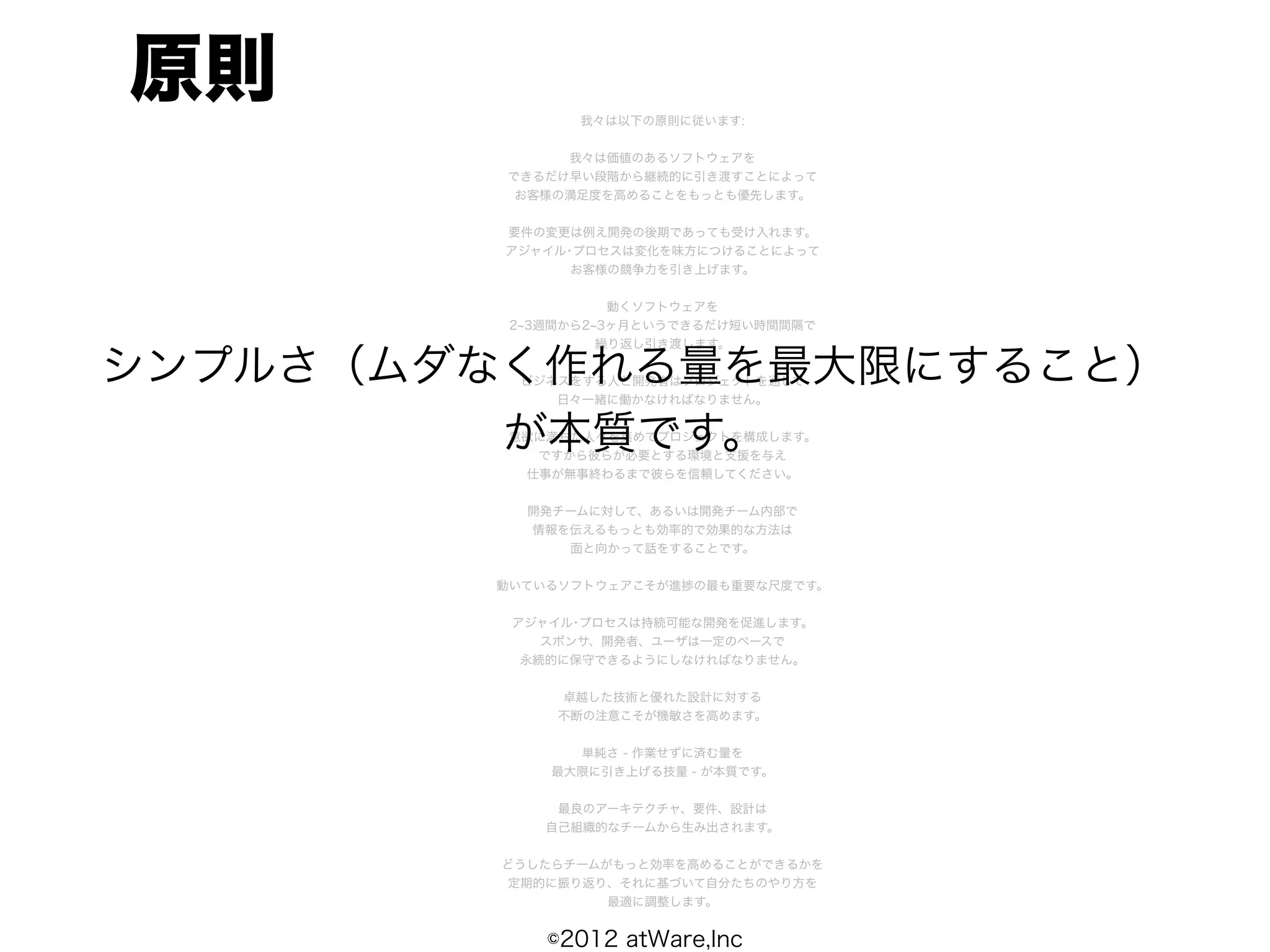原則             我々は以下の原則に従います:


              我々は価値のあるソフトウェアを
         できるだけ早い段階から継続的に引き渡すことによって
          お客様の満足度を高めることをもっとも優先します。


         要件の変更は例え開発の後期であっても受け入れます。
         アジャイル･プロセスは変化を味方につけることによって
               お客様の競争力を引き上げます。


                   動くソフトウェアを
         2 3週間から2 3ヶ月というできるだけ短い時間間隔で
                  繰り返し引き渡します。

シンプルさ（ムダなく作れる量を最大限にすること）
          ビジネスをする人と開発者はプロジェクトを通して
             日々一緒に働かなければなりません。


         が本質です。
         意欲に満ちた人々を集めてプロジェクトを構成します。
           ですから彼らが必要とする環境と支援を与え
          仕事が無事終わるまで彼らを信頼してください。


           開発チームに対して、あるいは開発チーム内部で
           情報を伝えるもっとも効率的で効果的な方法は
              面と向かって話をすることです。


        動いているソフトウェアこそが進捗の最も重要な尺度です。


         アジャイル･プロセスは持続可能な開発を促進します。
            スポンサ、開発者、ユーザは一定のペースで
          永続的に保守できるようにしなければなりません。


             卓越した技術と優れた設計に対する
             不断の注意こそが機敏さを高めます。


               単純さ - 作業せずに済む量を
             最大限に引き上げる技量 - が本質です。


             最良のアーキテクチャ、要件、設計は
            自己組織的なチームから生み出されます。


         どうしたらチームがもっと効率を高めることができるかを
         定期的に振り返り、それに基づいて自分たちのやり方を
                  最適に調整します。


            ©2012 atWare,Inc
 