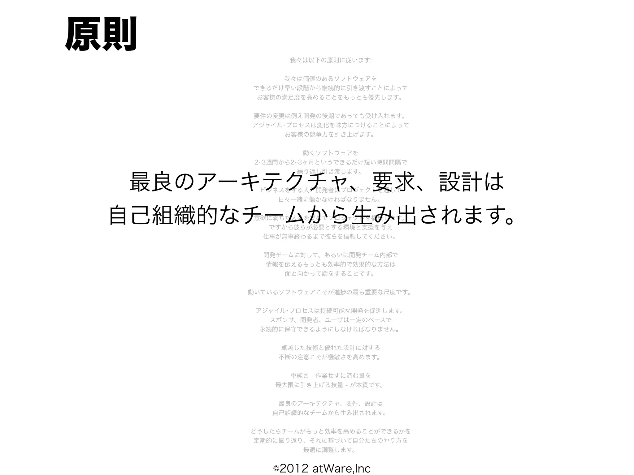 原則            我々は以下の原則に従います:


            我々は価値のあるソフトウェアを
       できるだけ早い段階から継続的に引き渡すことによって
        お客様の満足度を高めることをもっとも優先します。


       要件の変更は例え開発の後期であっても受け入れます。
       アジャイル･プロセスは変化を味方につけることによって
             お客様の競争力を引き上げます。


                  動くソフトウェアを
        2 3週間から2 3ヶ月というできるだけ短い時間間隔で
                 繰り返し引き渡します。

  最良のアーキテクチャ、要求、設計は
        ビジネスをする人と開発者はプロジェクトを通して
           日々一緒に働かなければなりません。


 自己組織的なチームから生み出されます。
       意欲に満ちた人々を集めてプロジェクトを構成します。
         ですから彼らが必要とする環境と支援を与え
        仕事が無事終わるまで彼らを信頼してください。


         開発チームに対して、あるいは開発チーム内部で
         情報を伝えるもっとも効率的で効果的な方法は
            面と向かって話をすることです。


       動いているソフトウェアこそが進捗の最も重要な尺度です。


        アジャイル･プロセスは持続可能な開発を促進します。
           スポンサ、開発者、ユーザは一定のペースで
         永続的に保守できるようにしなければなりません。


            卓越した技術と優れた設計に対する
            不断の注意こそが機敏さを高めます。


             単純さ - 作業せずに済む量を
           最大限に引き上げる技量 - が本質です。


            最良のアーキテクチャ、要件、設計は
           自己組織的なチームから生み出されます。


       どうしたらチームがもっと効率を高めることができるかを
       定期的に振り返り、それに基づいて自分たちのやり方を
                最適に調整します。


           ©2012 atWare,Inc
 
