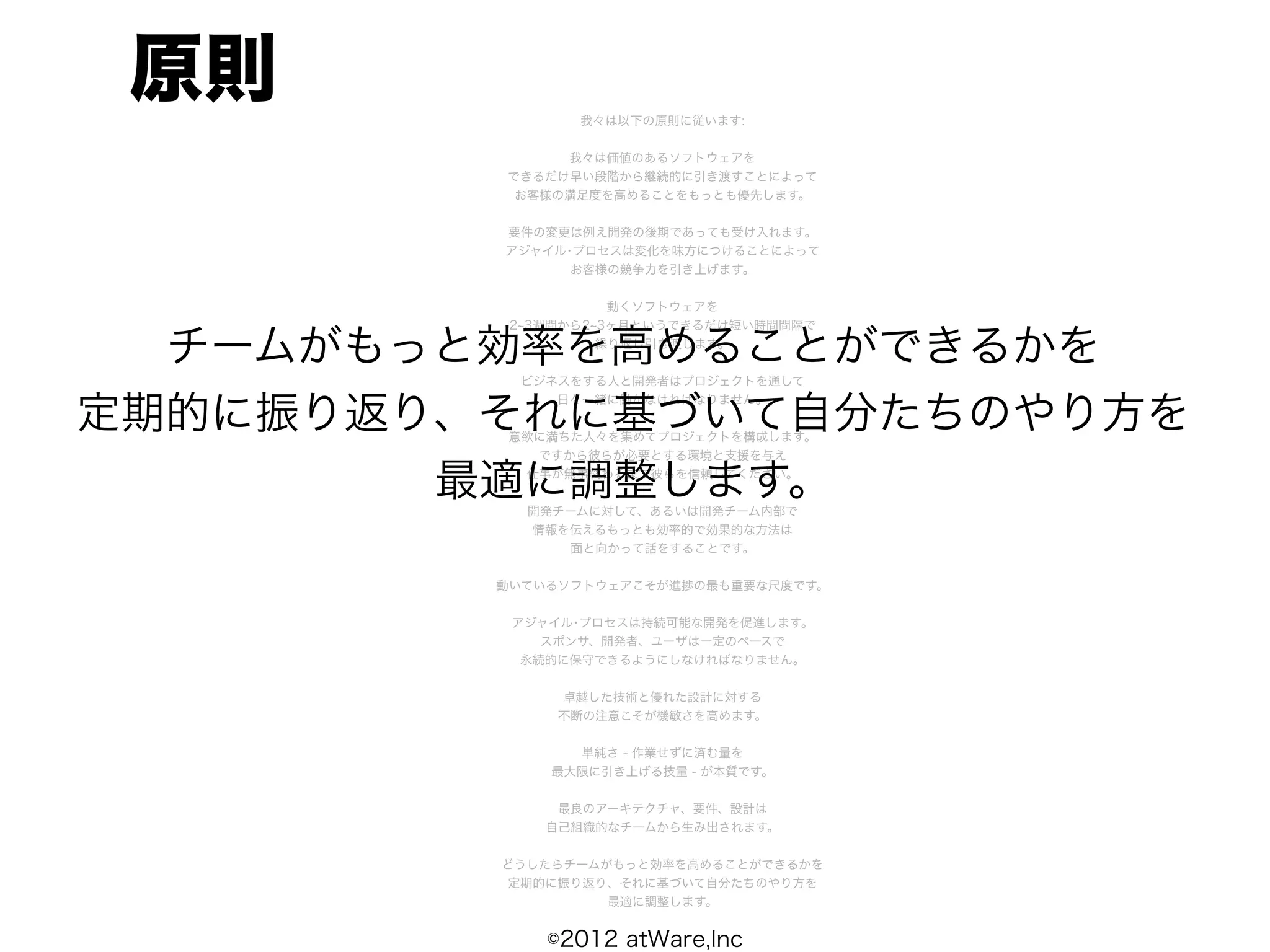 原則             我々は以下の原則に従います:


              我々は価値のあるソフトウェアを
         できるだけ早い段階から継続的に引き渡すことによって
          お客様の満足度を高めることをもっとも優先します。


         要件の変更は例え開発の後期であっても受け入れます。
         アジャイル･プロセスは変化を味方につけることによって
               お客様の競争力を引き上げます。


                    動くソフトウェアを
          2 3週間から2 3ヶ月というできるだけ短い時間間隔で

  チームがもっと効率を高めることができるかを
                   繰り返し引き渡します。


          ビジネスをする人と開発者はプロジェクトを通して


定期的に振り返り、それに基づいて自分たちのやり方を
             日々一緒に働かなければなりません。


         意欲に満ちた人々を集めてプロジェクトを構成します。
           ですから彼らが必要とする環境と支援を与え

        最適に調整します。
          仕事が無事終わるまで彼らを信頼してください。


           開発チームに対して、あるいは開発チーム内部で
           情報を伝えるもっとも効率的で効果的な方法は
              面と向かって話をすることです。


         動いているソフトウェアこそが進捗の最も重要な尺度です。


          アジャイル･プロセスは持続可能な開発を促進します。
             スポンサ、開発者、ユーザは一定のペースで
           永続的に保守できるようにしなければなりません。


              卓越した技術と優れた設計に対する
              不断の注意こそが機敏さを高めます。


               単純さ - 作業せずに済む量を
             最大限に引き上げる技量 - が本質です。


              最良のアーキテクチャ、要件、設計は
             自己組織的なチームから生み出されます。


         どうしたらチームがもっと効率を高めることができるかを
         定期的に振り返り、それに基づいて自分たちのやり方を
                  最適に調整します。


             ©2012 atWare,Inc
 