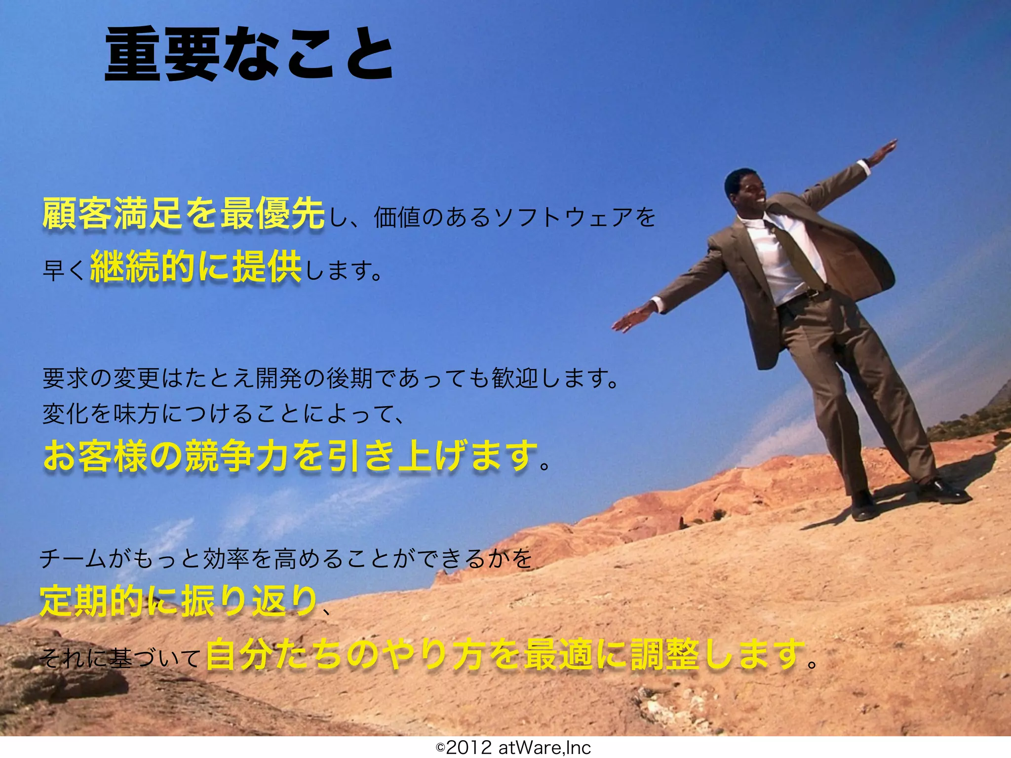 重要なこと

顧客満足を最優先し、価値のあるソフトウェアを
早く継続的に提供します。



要求の変更はたとえ開発の後期であっても歓迎します。
変化を味方につけることによって、
お客様の競争力を引き上げます。

チームがもっと効率を高めることができるかを
定期的に振り返り、
それに基づいて自分たちのやり方を最適に調整します。


                ©2012 atWare,Inc
 