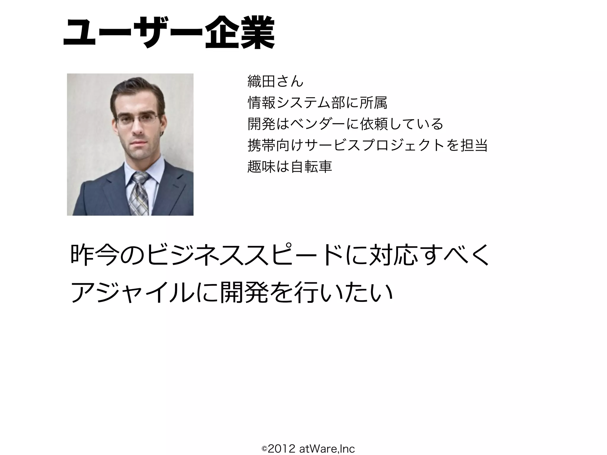 ユーザー企業
       織田さん
       情報システム部に所属
       開発はベンダーに依頼している
       携帯向けサービスプロジェクトを担当
       趣味は自転車




昨今のビジネススピードに対応すべく
アジャイルに開発を⾏行行いたい




        ©2012 atWare,Inc
 