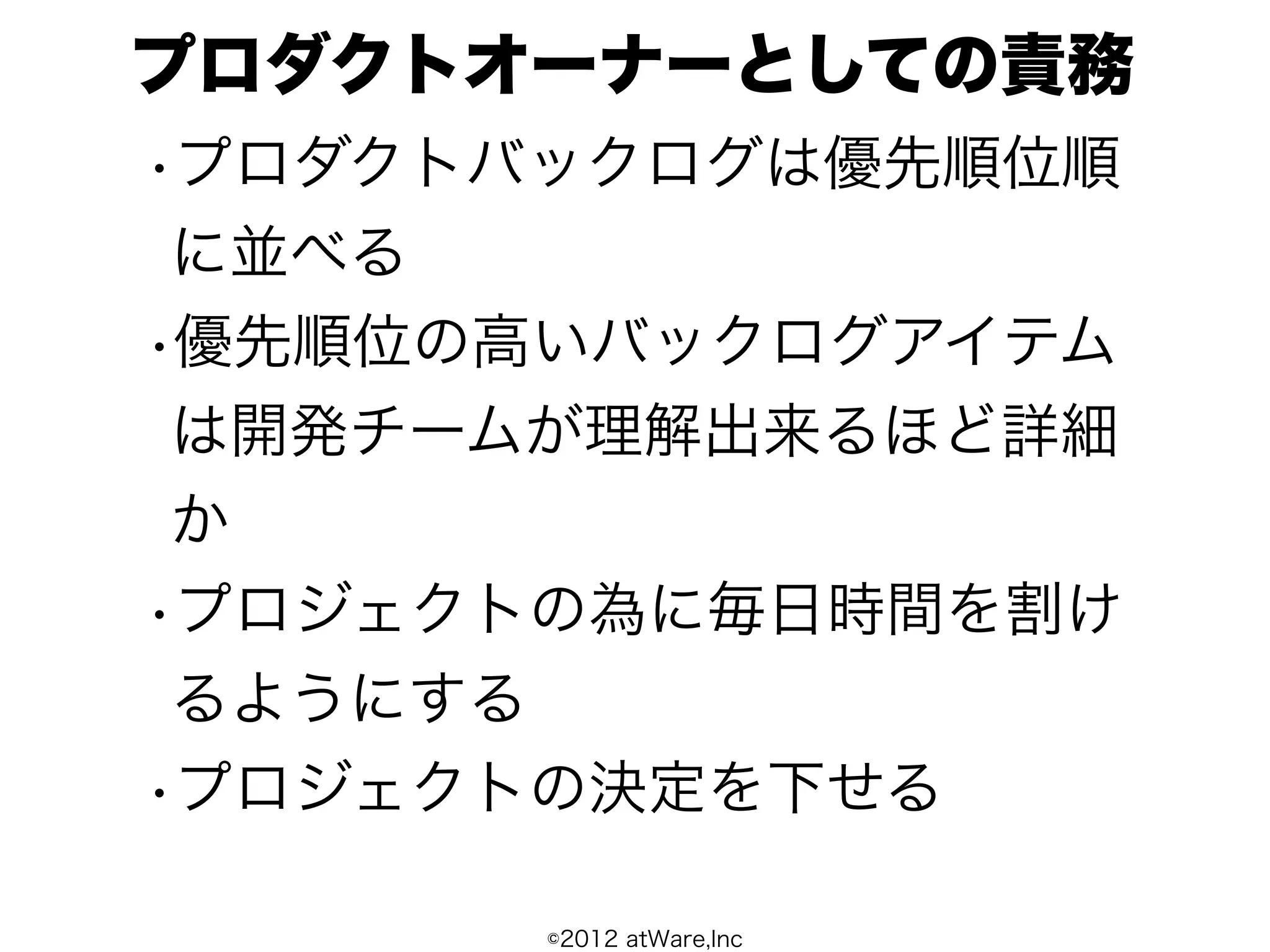 プロダクトオーナーとしての責務
•プロダクトバックログは優先順位順
 に並べる
•優先順位の高いバックログアイテム
 は開発チームが理解出来るほど詳細
 か
•プロジェクトの為に毎日時間を割け
 るようにする
•プロジェクトの決定を下せる

      ©2012 atWare,Inc
 