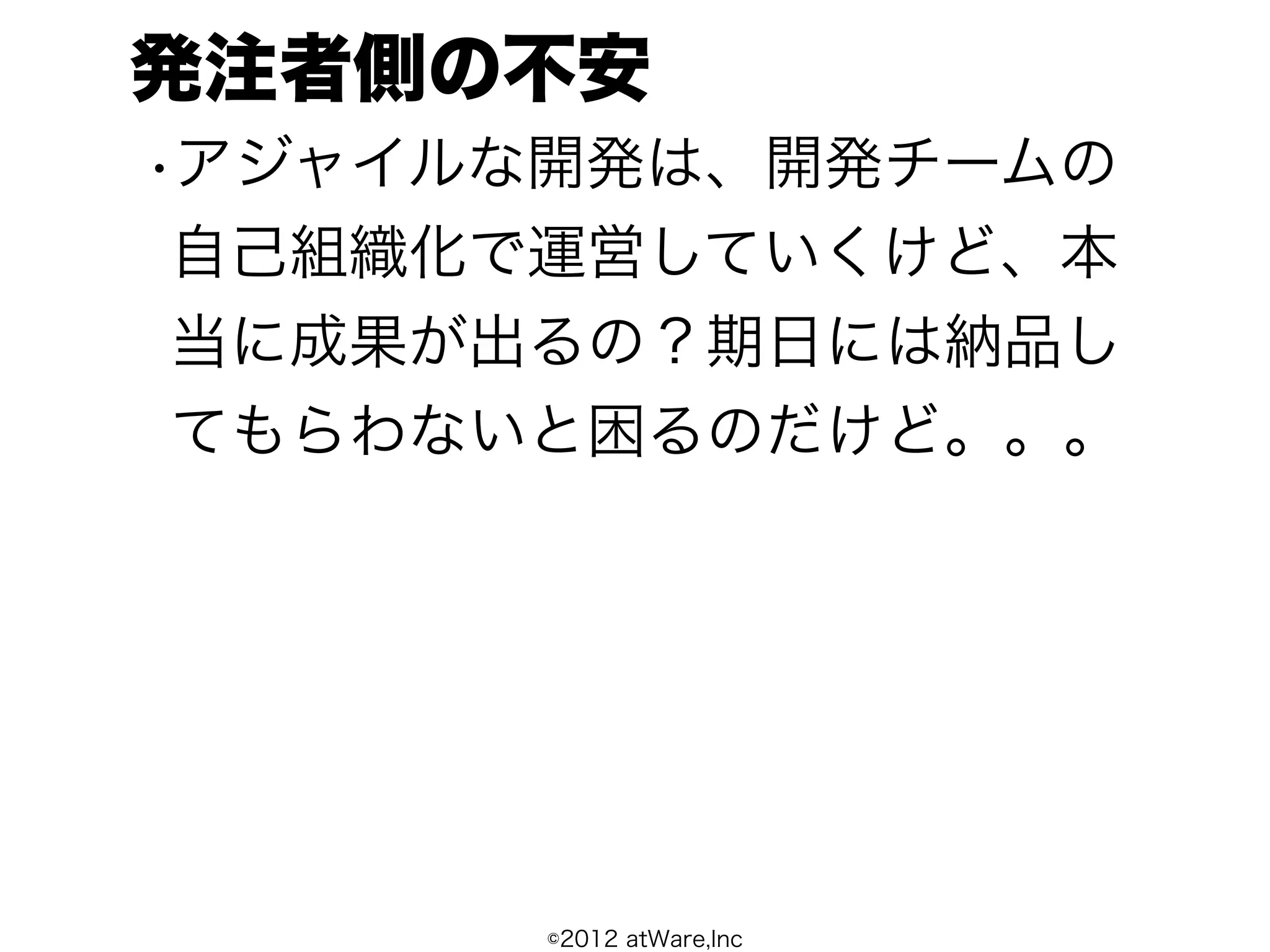 発注者側の不安
•アジャイルな開発は、開発チームの
 自己組織化で運営していくけど、本
 当に成果が出るの？期日には納品し
 てもらわないと困るのだけど。。。




      ©2012 atWare,Inc
 