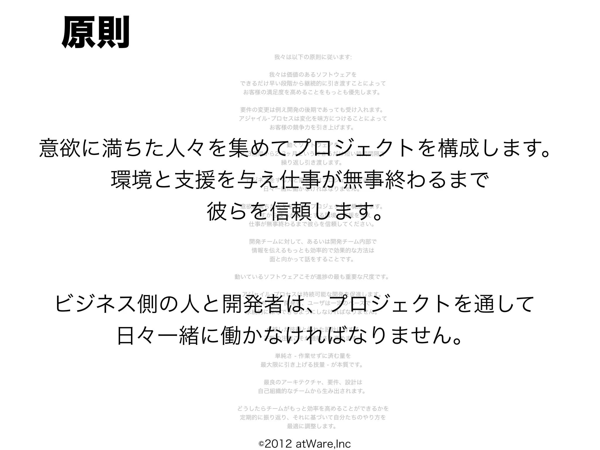 原則             我々は以下の原則に従います:


              我々は価値のあるソフトウェアを
         できるだけ早い段階から継続的に引き渡すことによって
          お客様の満足度を高めることをもっとも優先します。


         要件の変更は例え開発の後期であっても受け入れます。
         アジャイル･プロセスは変化を味方につけることによって
               お客様の競争力を引き上げます。



意欲に満ちた人々を集めてプロジェクトを構成します。
                    動くソフトウェアを
          2 3週間から2 3ヶ月というできるだけ短い時間間隔で
                   繰り返し引き渡します。


   環境と支援を与え仕事が無事終わるまで
          ビジネスをする人と開発者はプロジェクトを通して
             日々一緒に働かなければなりません。



        彼らを信頼します。
         意欲に満ちた人々を集めてプロジェクトを構成します。
           ですから彼らが必要とする環境と支援を与え
          仕事が無事終わるまで彼らを信頼してください。


           開発チームに対して、あるいは開発チーム内部で
           情報を伝えるもっとも効率的で効果的な方法は
              面と向かって話をすることです。


         動いているソフトウェアこそが進捗の最も重要な尺度です。


          アジャイル･プロセスは持続可能な開発を促進します。

ビジネス側の人と開発者は、プロジェクトを通して
             スポンサ、開発者、ユーザは一定のペースで
           永続的に保守できるようにしなければなりません。




   日々一緒に働かなければなりません。
              卓越した技術と優れた設計に対する
              不断の注意こそが機敏さを高めます。


               単純さ - 作業せずに済む量を
             最大限に引き上げる技量 - が本質です。


              最良のアーキテクチャ、要件、設計は
             自己組織的なチームから生み出されます。


         どうしたらチームがもっと効率を高めることができるかを
         定期的に振り返り、それに基づいて自分たちのやり方を
                  最適に調整します。


             ©2012 atWare,Inc
 