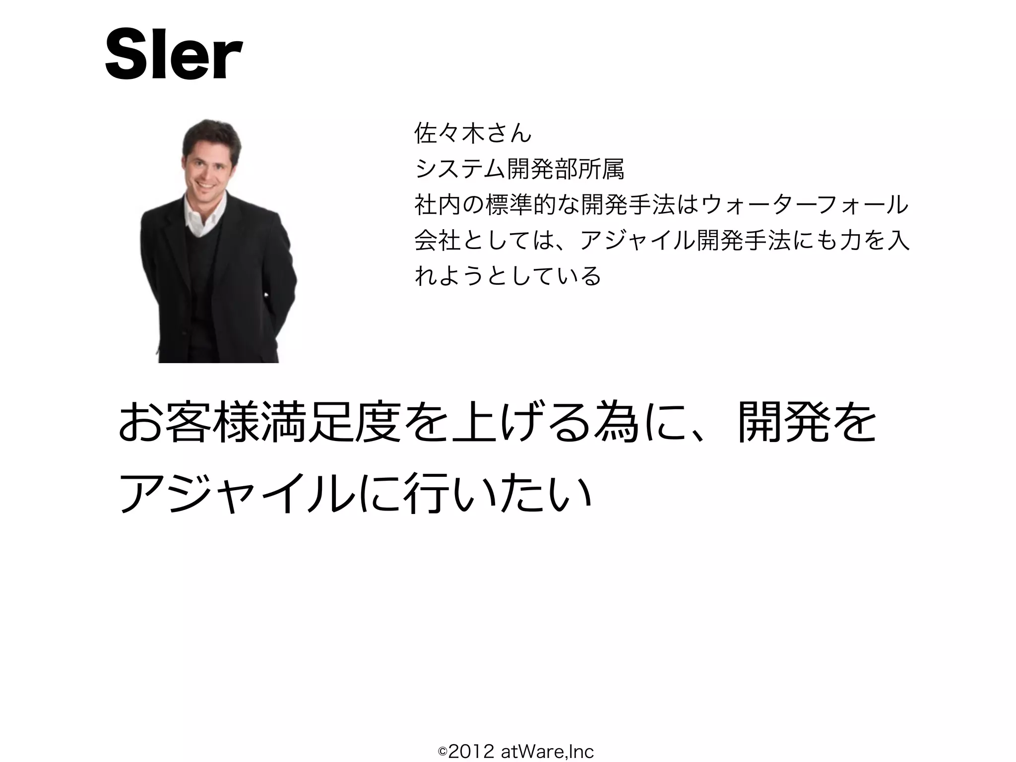 SIer
       佐々木さん
       システム開発部所属
       社内の標準的な開発手法はウォーターフォール
       会社としては、アジャイル開発手法にも力を入
       れようとしている




お客様満⾜足度度を上げる為に、開発を
アジャイルに⾏行行いたい




        ©2012 atWare,Inc
 
