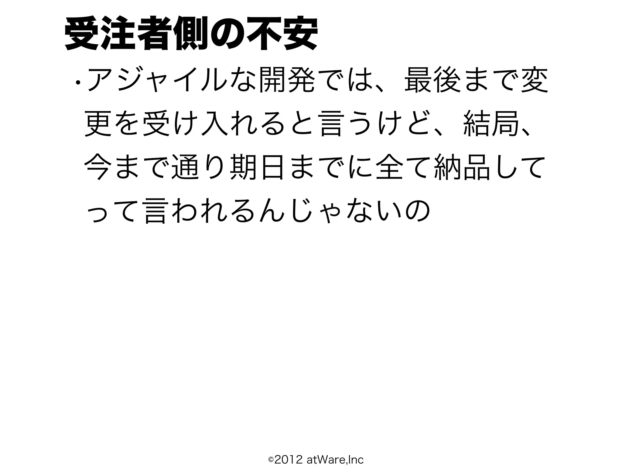 受注者側の不安
•アジャイルな開発では、最後まで変
 更を受け入れると言うけど、結局、
 今まで通り期日までに全て納品して
 って言われるんじゃないの




      ©2012 atWare,Inc
 