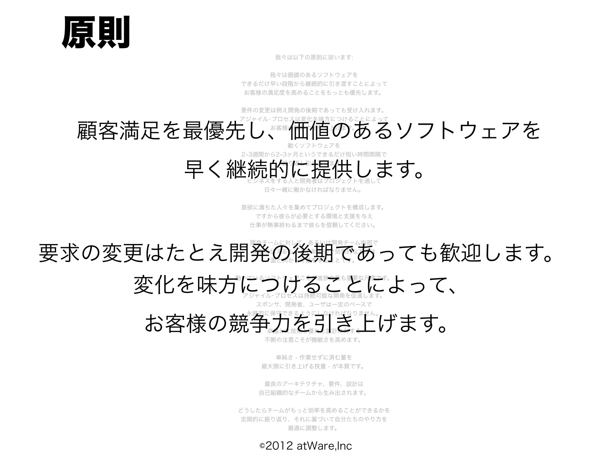 原則              我々は以下の原則に従います:


               我々は価値のあるソフトウェアを
          できるだけ早い段階から継続的に引き渡すことによって
           お客様の満足度を高めることをもっとも優先します。


          要件の変更は例え開発の後期であっても受け入れます。
          アジャイル･プロセスは変化を味方につけることによって

 顧客満足を最優先し、価値のあるソフトウェアを
                お客様の競争力を引き上げます。


                     動くソフトウェアを
           2 3週間から2 3ヶ月というできるだけ短い時間間隔で


       早く継続的に提供します。
                    繰り返し引き渡します。


           ビジネスをする人と開発者はプロジェクトを通して
              日々一緒に働かなければなりません。


          意欲に満ちた人々を集めてプロジェクトを構成します。
            ですから彼らが必要とする環境と支援を与え
           仕事が無事終わるまで彼らを信頼してください。


            開発チームに対して、あるいは開発チーム内部で

要求の変更はたとえ開発の後期であっても歓迎します。
            情報を伝えるもっとも効率的で効果的な方法は
               面と向かって話をすることです。




    変化を味方につけることによって、
          動いているソフトウェアこそが進捗の最も重要な尺度です。


           アジャイル･プロセスは持続可能な開発を促進します。
              スポンサ、開発者、ユーザは一定のペースで
            永続的に保守できるようにしなければなりません。

      お客様の競争力を引き上げます。
               卓越した技術と優れた設計に対する
               不断の注意こそが機敏さを高めます。


                単純さ - 作業せずに済む量を
              最大限に引き上げる技量 - が本質です。


               最良のアーキテクチャ、要件、設計は
              自己組織的なチームから生み出されます。


          どうしたらチームがもっと効率を高めることができるかを
          定期的に振り返り、それに基づいて自分たちのやり方を
                   最適に調整します。


              ©2012 atWare,Inc
 