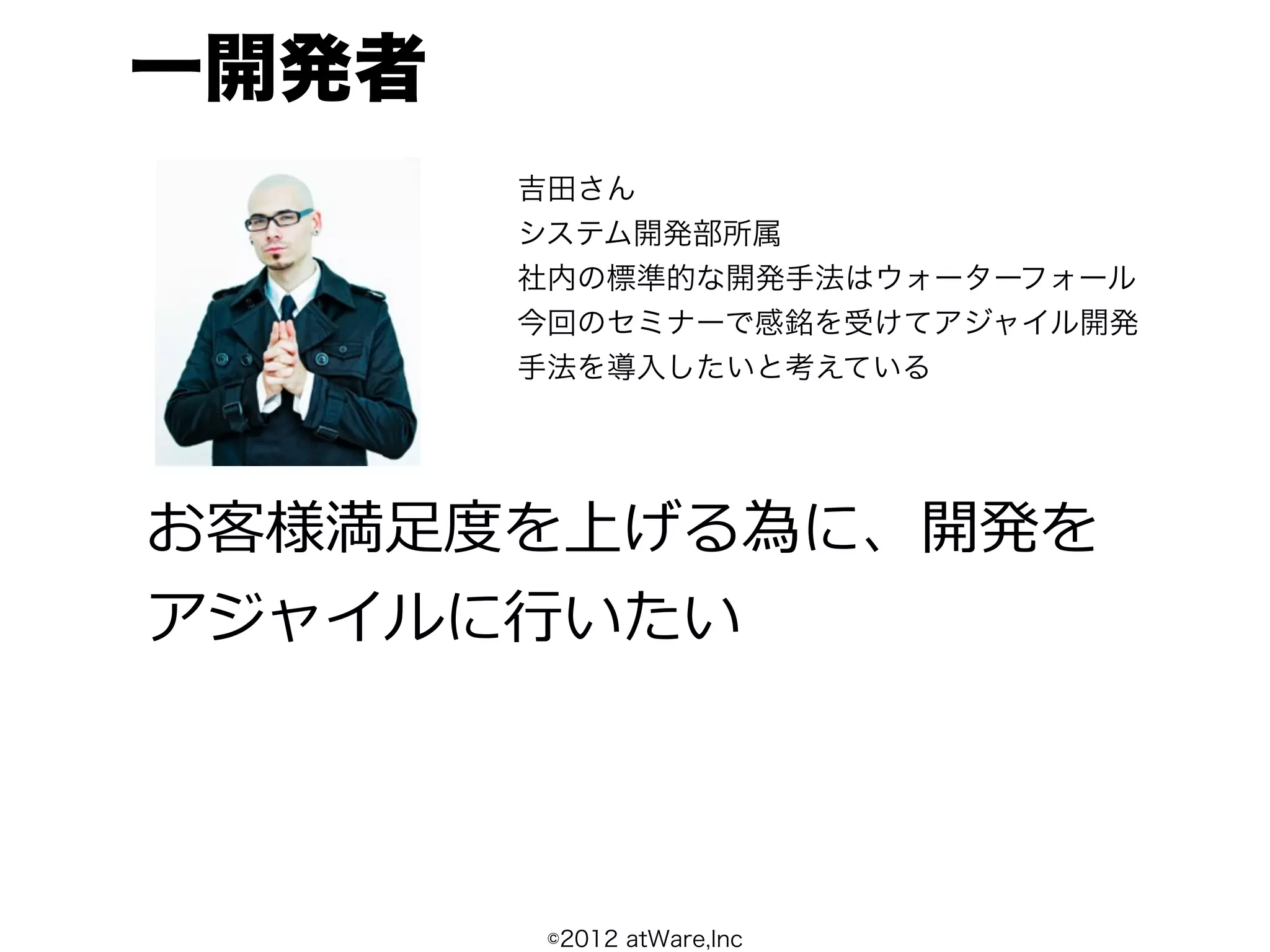 一開発者
       吉田さん
       システム開発部所属
       社内の標準的な開発手法はウォーターフォール
       今回のセミナーで感銘を受けてアジャイル開発
       手法を導入したいと考えている




お客様満⾜足度度を上げる為に、開発を
アジャイルに⾏行行いたい




        ©2012 atWare,Inc
 