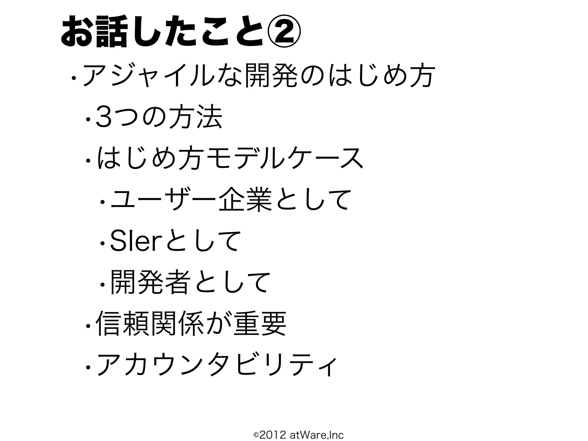 お話したこと②
•アジャイルな開発のはじめ方
 •3つの方法
 •はじめ方モデルケース
  •ユーザー企業として
  •SIerとして
  •開発者として
 •信頼関係が重要
 •アカウンタビリティ

       ©2012 atWare,Inc
 